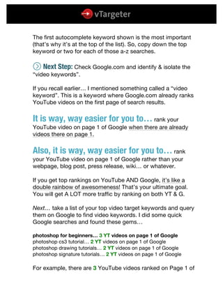  
	
  
	
  
The first autocomplete keyword shown is the most important
(that’s why it’s at the top of the list). So, copy down the top
keyword or two for each of those a-z searches.
W Next Step: Check Google.com and identify & isolate the
“video keywords”.
If you recall earlier… I mentioned something called a “video
keyword”. This is a keyword where Google.com already ranks
YouTube videos on the first page of search results.
It is way, way easier for you to… rank your
YouTube video on page 1 of Google when there are already
videos there on page 1.
Also, it is way, way easier for you to… rank
your YouTube video on page 1 of Google rather than your
webpage, blog post, press release, wiki… or whatever.
If you get top rankings on YouTube AND Google, it’s like a
double rainbow of awesomeness! That’s your ultimate goal.
You will get A LOT more traffic by ranking on both YT & G.
Next… take a list of your top video target keywords and query
them on Google to find video keywords. I did some quick
Google searches and found these gems…
photoshop for beginners… 3 YT videos on page 1 of Google
photoshop cs3 tutorial… 2 YT videos on page 1 of Google
photoshop drawing tutorials… 2 YT videos on page 1 of Google
photoshop signature tutorials… 2 YT videos on page 1 of Google
For example, there are 3 YouTube videos ranked on Page 1 of
 