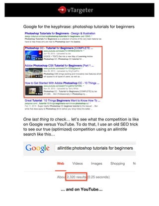  
	
  
	
  
Google for the keyphrase: photoshop tutorials for beginners
One last thing to check… let’s see what the competition is like
on Google versus YouTube. To do that, I use an old SEO trick
to see our true (optimized) competition using an allintitle
search like this…
… and on YouTube…
 