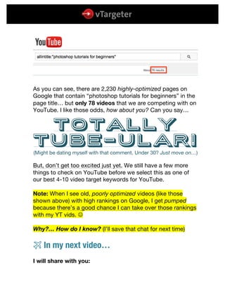  
	
  
	
  
As you can see, there are 2,230 highly-optimized pages on
Google that contain “photoshop tutorials for beginners” in the
page title… but only 78 videos that we are competing with on
YouTube. I like those odds, how about you? Can you say…
totally
tube-ular!
(Might be dating myself with that comment. Under 30? Just move on…)
But, don’t get too excited just yet. We still have a few more
things to check on YouTube before we select this as one of
our best 4-10 video target keywords for YouTube.
Note: When I see old, poorly optimized videos (like those
shown above) with high rankings on Google, I get pumped
because there’s a good chance I can take over those rankings
with my YT vids. J
Why?… How do I know? (I’ll save that chat for next time)
# In my next video…
I will share with you:
 