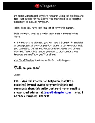  
	
  
	
  
Do some video target keyword research using the process and
tips I just outline for you above (you may need to re-read this
document as a quick refresher).
Then, once you have that final list of keywords handy…
I will show you what to do with them next in my upcoming
video.
At the end of this process, you will have a SUPER hot shortlist
of good potential low-competition, video target keywords that
you can use to get a steady flow of traffic, leads and buyers
from YouTube. Once I show you how to crosscheck these
keyword on YouTube, you’ll be all set.
And THAT’S when the free-traffic-fun really begins!
Talk to you soon!
Jason
P.S. – Was this information helpful to you? Got a
question? I would love to get your feedback and
comments about this guide. Just send me an email to
my personal address at: jason@vtargeter.com … (yes, I
do check it myself). Thanks!
 