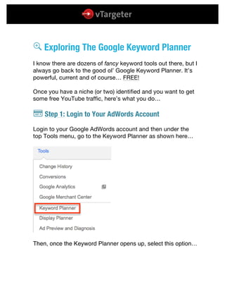  
	
  
	
  
k Exploring The Google Keyword Planner
I know there are dozens of fancy keyword tools out there, but I
always go back to the good ol’ Google Keyword Planner. It’s
powerful, current and of course… FREE!
Once you have a niche (or two) identified and you want to get
some free YouTube traffic, here’s what you do…
l Step 1: Login to Your AdWords Account
Login to your Google AdWords account and then under the
top Tools menu, go to the Keyword Planner as shown here…
Then, once the Keyword Planner opens up, select this option…
 