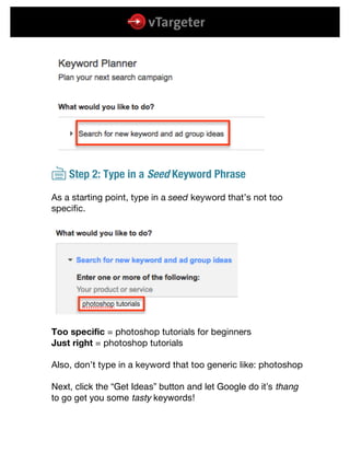  
	
  
	
  
{ Step 2: Type in a Seed Keyword Phrase
As a starting point, type in a seed keyword that’s not too
specific.
Too specific = photoshop tutorials for beginners
Just right = photoshop tutorials
Also, don’t type in a keyword that too generic like: photoshop
Next, click the “Get Ideas” button and let Google do it’s thang
to go get you some tasty keywords!
 
