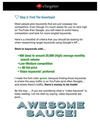  
	
  
	
  
v Step 3: Find The Sweetspot
Most people pick keywords that are just waaaaay too
competitive. Even though it’s much easier for you to rank high
on YouTube than Google, you still need to avoid heavy
competition and look for more longtail keywords.
Here’s a checklist of criteria that you should be looking for
when researching target keywords using Google’s KP…
Stick to keywords with…
400 (low) to around 20,000 (high) average monthly
search volume
Low-Medium competition
> $0 bid price
‘Video keywords’ preferred
I made the font color green, because finding those keywords
is where the easy traffic is on YouTube (and often Google)…
and where there’s traffic, there’s money to be made!
By the way…. If you are wondering what a “video keyword” is,
keep reading. Let me start by saying, video keywords are
pure…
Awesome
Sauce!
 