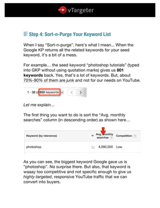  
	
  
	
  
S Step 4: Sort-n-Purge Your Keyword List
When I say “Sort-n-purge”, here’s what I mean... When the
Google KP returns all the related keywords for your seed
keyword, it’s a bit of a mess.
For example… the seed keyword “photoshop tutorials” (typed
into GKP without using quotation marks) gives us 801
keywords back. Yes, that’s a lot of keywords. But, about
70%-90% of them are junk and not for our needs on YouTube.
Let me explain…
The first thing you want to do is sort the “Avg. monthly
searches” column (in descending order) as shown here…
As you can see, the biggest keyword Google gave us is
“photoshop”. No surprise there. But also, that keyword is
waaay too competitive and not specific enough to give us
highly-targeted, responsive YouTube traffic that we can
convert into buyers.
 