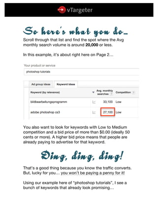  
	
  
	
  
SSoo hheerree’’ss wwhhaatt yyoouu ddoo……
Scroll through that list and find the spot where the Avg
monthly search volume is around 20,000 or less.
In this example, it’s about right here on Page 2…
You also want to look for keywords with Low to Medium
competition and a bid price of more than $0.00 (ideally 50
cents or more). A higher bid price means that people are
already paying to advertise for that keyword.
DDiinngg,, ddiinngg,, ddiinngg!!
That’s a good thing because you know the traffic converts.
But, lucky for you… you won’t be paying a penny for it!
Using our example here of “photoshop tutorials”, I see a
bunch of keywords that already look promising…
 