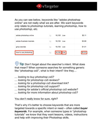  
	
  
	
  
As you can see below, keywords like “adobe photoshop
online” are not really what we are after. We want keywords
only relate to photoshop tutorials, learning photoshop, how to
use photoshop, etc.
rTip: Don’t forget about the searcher’s intent. What does
that mean? When someone searches for something generic
like “photoshop cs5”, what is their intent? Are they…
… looking to buy photoshop cs5?
… looking for photoshop cs5 reviews?
… looking for a photoshop cs5 download link?
… looking for photoshop cs5 support?
… looking for adobe’s official photoshop cs5 website?
… looking for more information about photoshop cs5?
You don’t really know for sure, right?
That’s why it’s better to choose keywords that are more
targeted towards a specific intent or need – often called buyer
keywords. For example, when someone types in “photoshop
tutorials” we know that they want lessons, videos, instructions
and help with improving their Photoshop skills.
 