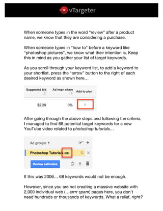  
	
  
	
  
When someone types in the word “review” after a product
name, we know that they are considering a purchase.
When someone types in “how to” before a keyword like
“photoshop pictures”, we know what their intention is. Keep
this in mind as you gather your list of target keywords.
As you scroll through your keyword list, to add a keyword to
your shortlist, press the “arrow” button to the right of each
desired keyword as shown here…
After going through the above steps and following the criteria,
I managed to find 68 potential target keywords for a new
YouTube video related to photoshop tutorials…
If this was 2006… 68 keywords would not be enough.
However, since you are not creating a massive website with
2,000 individual web (…errrr spam) pages here, you don’t
need hundreds or thousands of keywords. What a relief, right?
 
