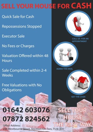Quick Sale for Cash
Repossessions Stopped
Executor Sale
No Fees or Charges
Valuation Offered within 48
Hours
Sale Completed within 2-4
Weeks
Free Valuations with No
Obligations
01642 603076
07872 824562
Office Address:
23A Westbourne Street, Stockton-On-Tees, TS18 3EH
SELL YOUR HOUSE FOR CASH
CALL US FOR AN
APPOINTMENT
GET THE CASH
AGREE THE DEAL
SELL YOUR
HOUSE
THE EASY WAY
 