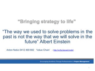 1
“The way we used to solve problems in the
past is not the way that we will solve in the
future” Albert Einstein
Anton Nekic 0412 469 882 ‘Value Chain’ - http://vc3p.bizcard.mobi/.
 