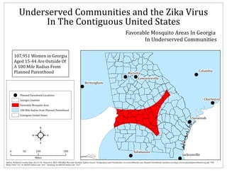 !
!
!
!!
!
!
!
!
Columbia
Savannah
Marietta
Charleston
Birmingham
Tallahassee
Jacksonville
Lawrenceville
Underserved Communities and the Zika Virus
107,951 Women in Georgia
Aged 15-44 Are Outside Of
A 100 Mile Radius From
Planned Parenthood
0 100 20050
Miles
²
Author: Kimberly Crawley Date: 04/27/16 Projection: WGS 1984 Web Mercator Auxiliary Sphere Source: Temperature and Precipitation via CurrentResults.com, Planned Parenthood Locations via https://www.plannedparenthood.org and "USA
Major Cities" via via ARCGIS Online user "esri" , Basemap via ARCGIS Online user "esri"
In The Contiguous United States
! Planned Parenhood Locations
Georgia Counties
Favorable Mosquito Area
100 Mile Radius from Planned Parenthood
Contigous United States
Favorable Mosquito Areas In Georgia
In Underserved Communities
 