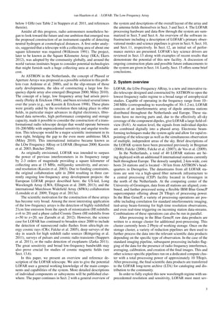 van Haarlem et al. : LOFAR: The Low-Frequency Array
below 1 GHz (see Table 2 in Stappers et al. 2011, and references
therein).
Amidst all this progress, radio astronomers nonetheless be-
gan to look toward the future and one ambition that emerged was
the proposed construction of an instrument capable of detecting
neutral hydrogen at cosmological distances. A ﬁrst order analy-
sis, suggested that a telescope with a collecting area of about one
square kilometer was required (Wilkinson 1991). The project,
later to be known as the Square Kilometre Array (SKA; Ekers
2012), was adopted by the community globally, and around the
world various institutes began to consider potential technologies
that might furnish such a huge collecting area at an aﬀordable
cost.
At ASTRON in the Netherlands, the concept of Phased or
Aperture Arrays was proposed as a possible solution to this prob-
lem (van Ardenne et al. 2000), and in the slip-stream of those
early developments, the idea of constructing a large low fre-
quency dipole array also emerged (Bregman 2000; Miley 2010).
The concept of a large, low frequency array had arisen previ-
ously (Perley & Erickson 1984), and been revisited several times
over the years (e.g., see Kassim & Erickson 1998). These plans
were greatly aided by the revolution then taking place in other
ﬁelds, in particular major advances in digital electronics, ﬁbre-
based data networks, high performance computing and storage
capacity, made it possible to consider the construction of a trans-
formational radio telescope design that would operate between
10–200 MHz with unprecedented sensitivity and angular resolu-
tion. This telescope would be a major scientiﬁc instrument in its
own right, bridging the gap to the even more ambitious SKA
(Miley 2010). This international initiative became known as
the LOw Frequency ARray or LOFAR (Bregman 2000; Kassim
et al. 2003; Butcher 2004).
As originally envisioned, LOFAR was intended to surpass
the power of previous interferometers in its frequency range
by 2-3 orders of magnitude providing a square kilometer of
collecting area at 15 MHz, millijansky sensitivity, and arcsec-
ond resolution (Kassim et al. 2003). Due to funding constraints,
the original collaboration split in 2004 resulting in three cur-
rently ongoing low-frequency array development projects: the
European LOFAR project described here; the US-led, Long
Wavelength Array (LWA; Ellingson et al. 2009, 2013); and the
international Murchison Wideﬁeld Array (MWA) collaboration
(Lonsdale et al. 2009; Tingay et al. 2013a).
The scientiﬁc motivation for the construction of these arrays
has become very broad. Among the most interesting application
of the low-frequency arrays is the detection of highly redshifted
21cm line emission from the epoch of reionization (HI redshifts
z=6 to 20) and a phase called Cosmic Dawn (HI redshifts from
z=50 to z=20; see Zaroubi et al. 2012). However, the science
case for LOFAR has continued to broaden since 2000 to include
the detection of nanosecond radio ﬂashes from ultra-high en-
ergy cosmic rays (CRs; Falcke et al. 2005), deep surveys of the
sky in search for high redshift radio sources (R¨ottgering et al.
2011), surveys of pulsars and cosmic radio transients (Stappers
et al. 2011), or the radio detection of exoplanets (Zarka 2011).
The great sensitivity and broad low-frequency bandwidth may
also prove crucial for studies of cosmic magnetic ﬁelds (see
Sect. 13.6).
In this paper, we present an overview and reference de-
scription of the LOFAR telescope. We aim to give the potential
LOFAR user a general working knowledge of the main compo-
nents and capabilities of the system. More detailed descriptions
of individual components or subsystems will be published else-
where. The paper continues in Sect. 2 with a general overview of
the system and descriptions of the overall layout of the array and
the antenna ﬁelds themselves in Sect. 3 and Sect. 4. The LOFAR
processing hardware and data-ﬂow through the system are sum-
marized in Sect. 5 and Sect. 6. An overview of the software in-
frastructure including a description of LOFAR’s primary obser-
vational modes and science pipelines is given in Sect. 9, Sect. 10,
and Sect. 11, respectively. In Sect. 12, an initial set of perfor-
mance metrics are presented. LOFAR’s key science drivers are
reviewed in Sect. 13 along with examples of recent results that
demonstrate the potential of this new facility. A discussion of
ongoing construction plans and possible future enhancements to
the system are given in Sect. 14. Lastly, Sect. 15 oﬀers some brief
conclusions.
2. System overview
LOFAR, the LOw-Frequency ARray, is a new and innovative ra-
dio telescope designed and constructed by ASTRON to open the
lowest frequency radio regime to a broad range of astrophysical
studies. Capable of operating in the frequency range from 10–
240 MHz (corresponding to wavelengths of 30–1.2 m), LOFAR
consists of an interferometric array of dipole antenna stations
distributed throughout the Netherlands and Europe. These sta-
tions have no moving parts and, due to the eﬀectively all-sky
coverage of the component dipoles, give LOFAR a large ﬁeld-of-
view (FoV). At station level, the signals from individual dipoles
are combined digitally into a phased array. Electronic beam-
forming techniques make the system agile and allow for rapid re-
pointing of the telescope as well as the simultaneous observation
of multiple, independent areas of the sky. Brief descriptions of
the LOFAR system have been presented previously in Bregman
(2000); Falcke (2006); Falcke et al. (2007); de Vos et al. (2009).
In the Netherlands, a total of 40 LOFAR stations are be-
ing deployed with an additional 8 international stations currently
built throughout Europe. The densely sampled, 2-km-wide, core
hosts 24 stations and is located ∼30 km from ASTRON’s head-
quarters in Dwingeloo. The datastreams from all LOFAR sta-
tions are sent via a high-speed ﬁber network infrastructure to
a central processing (CEP) facility located in Groningen in
the north of the Netherlands. At the computing center of the
University of Groningen, data from all stations are aligned, com-
bined, and further processed using a ﬂexible IBM Blue Gene/P
supercomputer oﬀering about 28 Tﬂop/s of processing power.
In the Blue Gene/P, a variety of processing operations are pos-
sible including correlation for standard interferometric imaging,
tied-array beam-forming for high time resolution observations,
and even real-time triggering on incoming station data-streams.
Combinations of these operations can also be run in parallel.
After processing in the Blue Gene/P, raw data products are
written to a storage cluster for additional post-processing. This
cluster currently hosts 2 Pbyte of working storage. Once on the
storage cluster, a variety of reduction pipelines are then used to
further process the data into the relevant scientiﬁc data products
depending on the speciﬁc type of observation. In the case of the
standard imaging pipeline, subsequent processing includes ﬂag-
ging of the data for the presence of radio frequency interference,
averaging, calibration, and creation of the ﬁnal images. This and
other science-speciﬁc pipelines run on a dedicated compute clus-
ter with a total processing power of approximately 10 Tﬂop/s.
After processing, the ﬁnal scientiﬁc data products are transferred
to the LOFAR long-term archive (LTA) for cataloging and dis-
tribution to the community.
In order to fully exploit this new wavelength regime with un-
precedented resolution and sensitivity, LOFAR must meet sev-
3
 