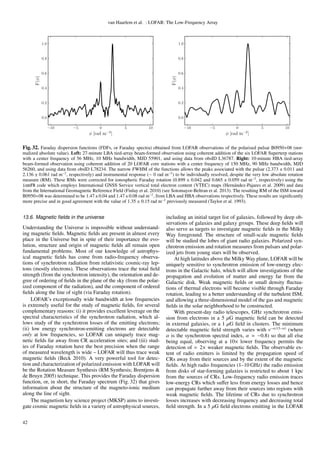 van Haarlem et al. : LOFAR: The Low-Frequency Array
−10 −5 0 5 10
φ [rad m−2
]
0.0
0.2
0.4
0.6
0.8
1.0
F(φ)
−10 −5 0 5 10
φ [rad m−2
]
0.0
0.2
0.4
0.6
0.8
1.0
F(φ)
Fig. 32. Faraday dispersion functions (FDFs, or Faraday spectra) obtained from LOFAR observations of the polarised pulsar B0950+08 (nor-
malized absolute value). Left: 27-minute LBA tied-array beam-formed observation using coherent addition of the six LOFAR Superterp stations
with a center frequency of 56 MHz, 10 MHz bandwidth, MJD 55901, and using data from obsID L36787. Right: 10-minute HBA tied-array
beam-formed observation using coherent addition of 20 LOFAR core stations with a center frequency of 150 MHz, 90 MHz bandwidth, MJD
56260, and using data from obsID L78234. The narrow FWHM of the functions allows the peaks associated with the pulsar (2.373 ± 0.011 and
2.136 ± 0.061 rad m−2
, respectively) and instrumental response (∼ 0 rad m−2
) to be individually resolved, despite the very low absolute rotation
measure (RM). These RMs were corrected for ionospheric Faraday rotation (0.899 ± 0.042 and 0.665 ± 0.059 rad m−2
, respectively) using the
ionFR code which employs International GNSS Service vertical total electron content (VTEC) maps (Hern´andez-Pajares et al. 2009) and data
from the International Geomagnetic Reference Field (Finlay et al. 2010) (see Sotomayor-Beltran et al. 2013). The resulting RM of the ISM toward
B0950+08 was determined to be 1.47±0.04 and 1.47±0.08 rad m−2
, from LBA and HBA observations respectively. These results are signiﬁcantly
more precise and in good agreement with the value of 1.35 ± 0.15 rad m−2
previously measured (Taylor et al. 1993).
13.6. Magnetic ﬁelds in the universe
Understanding the Universe is impossible without understand-
ing magnetic ﬁelds. Magnetic ﬁelds are present in almost every
place in the Universe but in spite of their importance the evo-
lution, structure and origin of magnetic ﬁelds all remain open
fundamental problems. Most of our knowledge of astrophys-
ical magnetic ﬁelds has come from radio-frequency observa-
tions of synchrotron radiation from relativistic cosmic-ray lep-
tons (mostly electrons). These observations trace the total ﬁeld
strength (from the synchrotron intensity), the orientation and de-
gree of ordering of ﬁelds in the plane of the sky (from the polar-
ized component of the radiation), and the component of ordered
ﬁelds along the line of sight (via Faraday rotation).
LOFAR’s exceptionally wide bandwidth at low frequencies
is extremely useful for the study of magnetic ﬁelds, for several
complementary reasons: (i) it provides excellent leverage on the
spectral characteristics of the synchrotron radiation, which al-
lows study of the synchrotron losses of the emitting electrons;
(ii) low energy synchrotron-emitting electrons are detectable
only at low frequencies, so LOFAR can uniquely trace mag-
netic ﬁelds far away from CR acceleration sites; and (iii) stud-
ies of Faraday rotation have the best precision when the range
of measured wavelength is wide – LOFAR will thus trace weak
magnetic ﬁelds (Beck 2010). A very powerful tool for detec-
tion and characterization of polarized emission with LOFAR will
be the Rotation Measure Synthesis (RM Synthesis; Brentjens &
de Bruyn 2005) technique. This provides the Faraday dispersion
function, or, in short, the Faraday spectrum (Fig. 32) that gives
information about the structure of the magneto-ionic medium
along the line of sight.
The magnetism key science project (MKSP) aims to investi-
gate cosmic magnetic ﬁelds in a variety of astrophysical sources,
including an initial target list of galaxies, followed by deep ob-
servations of galaxies and galaxy groups. These deep ﬁelds will
also serve as targets to investigate magnetic ﬁelds in the Milky
Way foreground. The structure of small-scale magnetic ﬁelds
will be studied the lobes of giant radio galaxies. Polarized syn-
chrotron emission and rotation measures from pulsars and polar-
ized jets from young stars will be observed.
At high latitudes above the Milky Way plane, LOFAR will be
uniquely sensitive to synchrotron emission of low-energy elec-
trons in the Galactic halo, which will allow investigations of the
propagation and evolution of matter and energy far from the
Galactic disk. Weak magnetic ﬁelds or small density ﬂuctua-
tions of thermal electrons will become visible through Faraday
rotation, leading to a better understanding of the turbulent ISM,
and allowing a three-dimensional model of the gas and magnetic
ﬁelds in the solar neighborhood to be constructed.
With present-day radio telescopes, GHz synchrotron emis-
sion from electrons in a 5 µG magnetic ﬁeld can be detected
in external galaxies, or a 1 µG ﬁeld in clusters. The minimum
detectable magnetic ﬁeld strength varies with ν−α/(3−α)
(where
α is the synchrotron spectral index, α −0.8) so that all else
being equal, observing at a 10× lower frequency permits the
detection of 2× weaker magnetic ﬁelds. The observable ex-
tent of radio emitters is limited by the propagation speed of
CRs away from their sources and by the extent of the magnetic
ﬁelds. At high radio frequencies (1–10 GHz) the radio emission
from disks of star-forming galaxies is restricted to about 1 kpc
from the sources of CRs. Low-frequency radio emission traces
low-energy CRs which suﬀer less from energy losses and hence
can propagate further away from their sources into regions with
weak magnetic ﬁelds. The lifetime of CRs due to synchrotron
losses increases with decreasing frequency and decreasing total
ﬁeld strength. In a 5 µG ﬁeld electrons emitting in the LOFAR
42
 