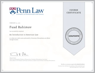 EDUCA
T
ION FOR EVE
R
YONE
CO
U
R
S
E
C E R T I F
I
C
A
TE
COURSE
CERTIFICATE
FEBRUARY 25, 2016
Fuad Rahimov
An Introduction to American Law
an online non-credit course authorized by University of Pennsylvania and offered
through Coursera
has successfully completed
Edward B. Rock
Saul A. Fox Distinguished Professor of Business Law, University of Pennsylvania Law School
Senior Advisor to the President and Provost and Director of Open Course Initiatives, University of Pennsylvania
Verify at coursera.org/verify/LM3GXZ28SS26
Coursera has confirmed the identity of this individual and
their participation in the course.
 