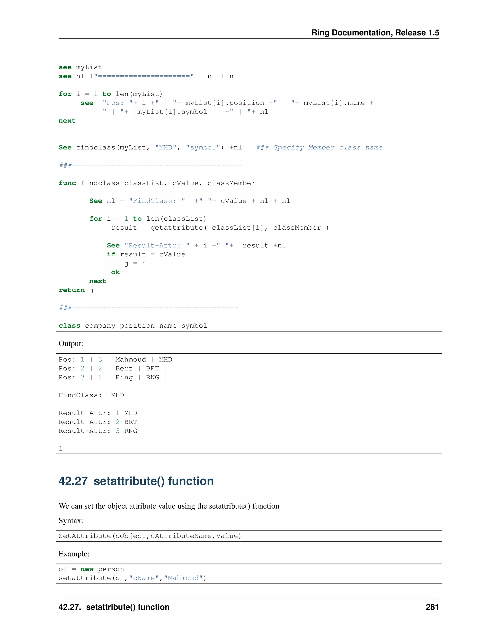 Ring Documentation, Release 1.5
see myList
see nl +"=====================" + nl + nl
for i = 1 to len(myList)
see "Pos: "+ i +" | "+ myList[i].position +" | "+ myList[i].name +
" | "+ myList[i].symbol +" | "+ nl
next
See findclass(myList, "MHD", "symbol") +nl ### Specify Member class name
###---------------------------------------
func findclass classList, cValue, classMember
See nl + "FindClass: " +" "+ cValue + nl + nl
for i = 1 to len(classList)
result = getattribute( classList[i], classMember )
See "Result-Attr: " + i +" "+ result +nl
if result = cValue
j = i
ok
next
return j
###--------------------------------------
class company position name symbol
Output:
Pos: 1 | 3 | Mahmoud | MHD |
Pos: 2 | 2 | Bert | BRT |
Pos: 3 | 1 | Ring | RNG |
FindClass: MHD
Result-Attr: 1 MHD
Result-Attr: 2 BRT
Result-Attr: 3 RNG
1
42.27 setattribute() function
We can set the object attribute value using the setattribute() function
Syntax:
SetAttribute(oObject,cAttributeName,Value)
Example:
o1 = new person
setattribute(o1,"cName","Mahmoud")
42.27. setattribute() function 281
 