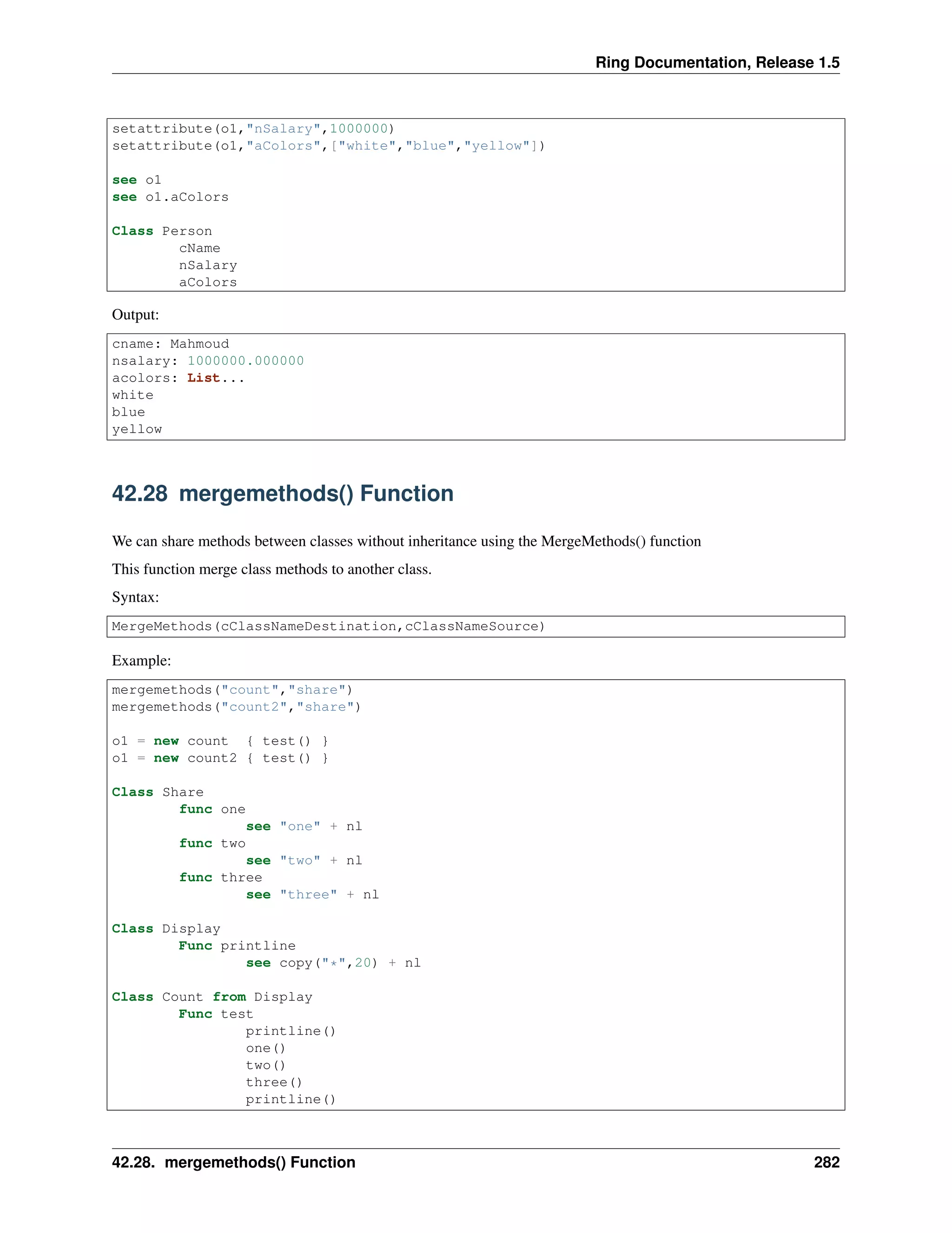 Ring Documentation, Release 1.5
setattribute(o1,"nSalary",1000000)
setattribute(o1,"aColors",["white","blue","yellow"])
see o1
see o1.aColors
Class Person
cName
nSalary
aColors
Output:
cname: Mahmoud
nsalary: 1000000.000000
acolors: List...
white
blue
yellow
42.28 mergemethods() Function
We can share methods between classes without inheritance using the MergeMethods() function
This function merge class methods to another class.
Syntax:
MergeMethods(cClassNameDestination,cClassNameSource)
Example:
mergemethods("count","share")
mergemethods("count2","share")
o1 = new count { test() }
o1 = new count2 { test() }
Class Share
func one
see "one" + nl
func two
see "two" + nl
func three
see "three" + nl
Class Display
Func printline
see copy("*",20) + nl
Class Count from Display
Func test
printline()
one()
two()
three()
printline()
42.28. mergemethods() Function 282
 