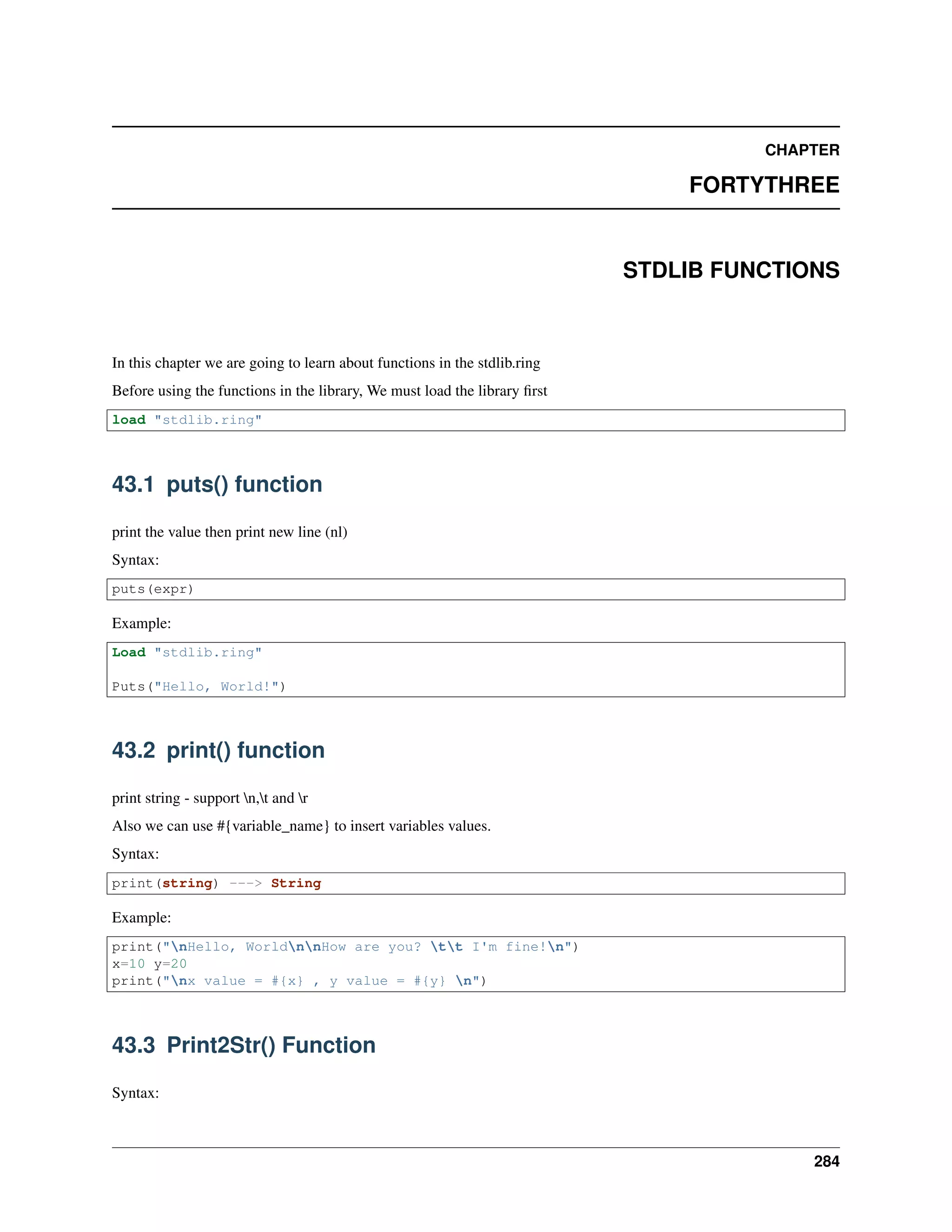 CHAPTER
FORTYTHREE
STDLIB FUNCTIONS
In this chapter we are going to learn about functions in the stdlib.ring
Before using the functions in the library, We must load the library ﬁrst
load "stdlib.ring"
43.1 puts() function
print the value then print new line (nl)
Syntax:
puts(expr)
Example:
Load "stdlib.ring"
Puts("Hello, World!")
43.2 print() function
print string - support n,t and r
Also we can use #{variable_name} to insert variables values.
Syntax:
print(string) ---> String
Example:
print("nHello, WorldnnHow are you? tt I'm fine!n")
x=10 y=20
print("nx value = #{x} , y value = #{y} n")
43.3 Print2Str() Function
Syntax:
284
 