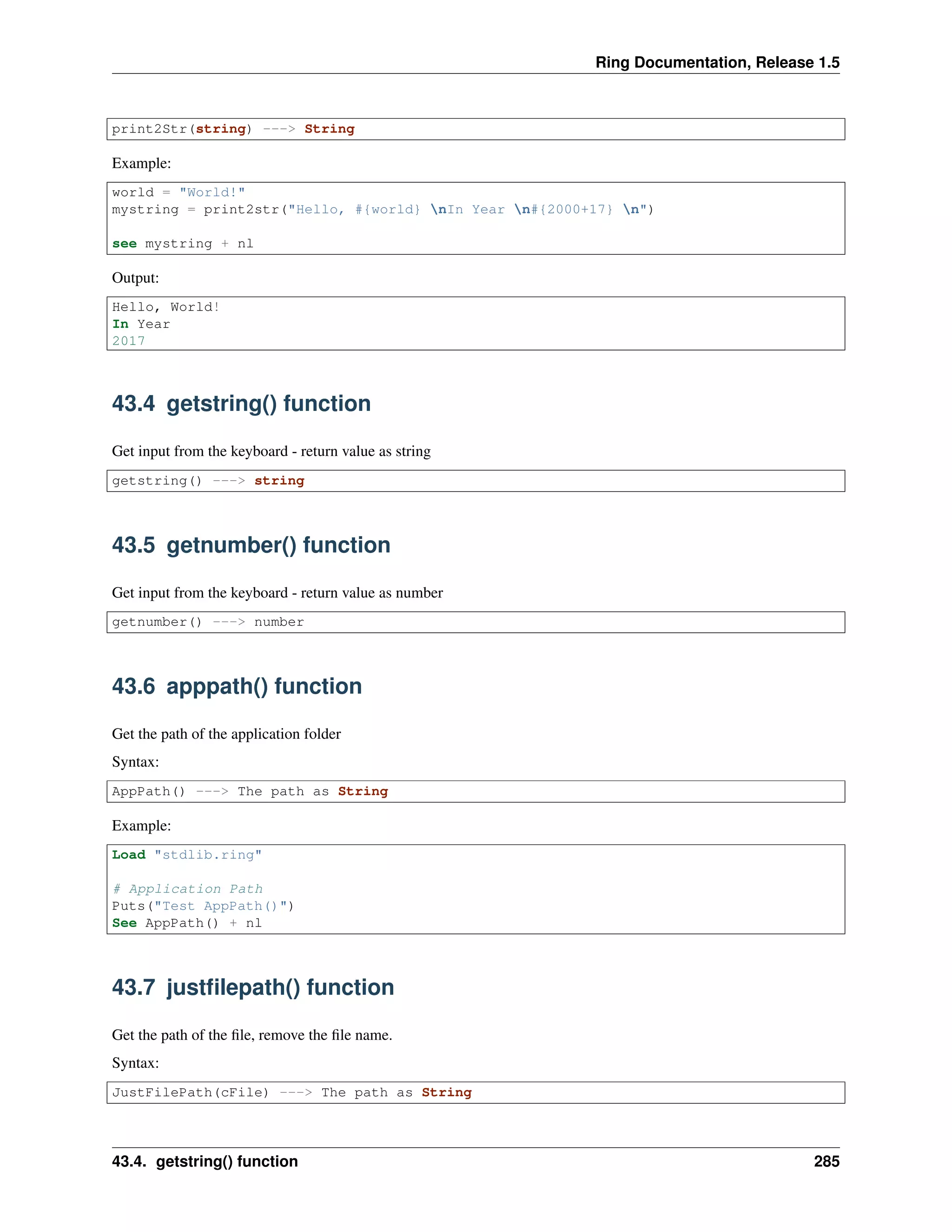 Ring Documentation, Release 1.5
print2Str(string) ---> String
Example:
world = "World!"
mystring = print2str("Hello, #{world} nIn Year n#{2000+17} n")
see mystring + nl
Output:
Hello, World!
In Year
2017
43.4 getstring() function
Get input from the keyboard - return value as string
getstring() ---> string
43.5 getnumber() function
Get input from the keyboard - return value as number
getnumber() ---> number
43.6 apppath() function
Get the path of the application folder
Syntax:
AppPath() ---> The path as String
Example:
Load "stdlib.ring"
# Application Path
Puts("Test AppPath()")
See AppPath() + nl
43.7 justﬁlepath() function
Get the path of the ﬁle, remove the ﬁle name.
Syntax:
JustFilePath(cFile) ---> The path as String
43.4. getstring() function 285
 