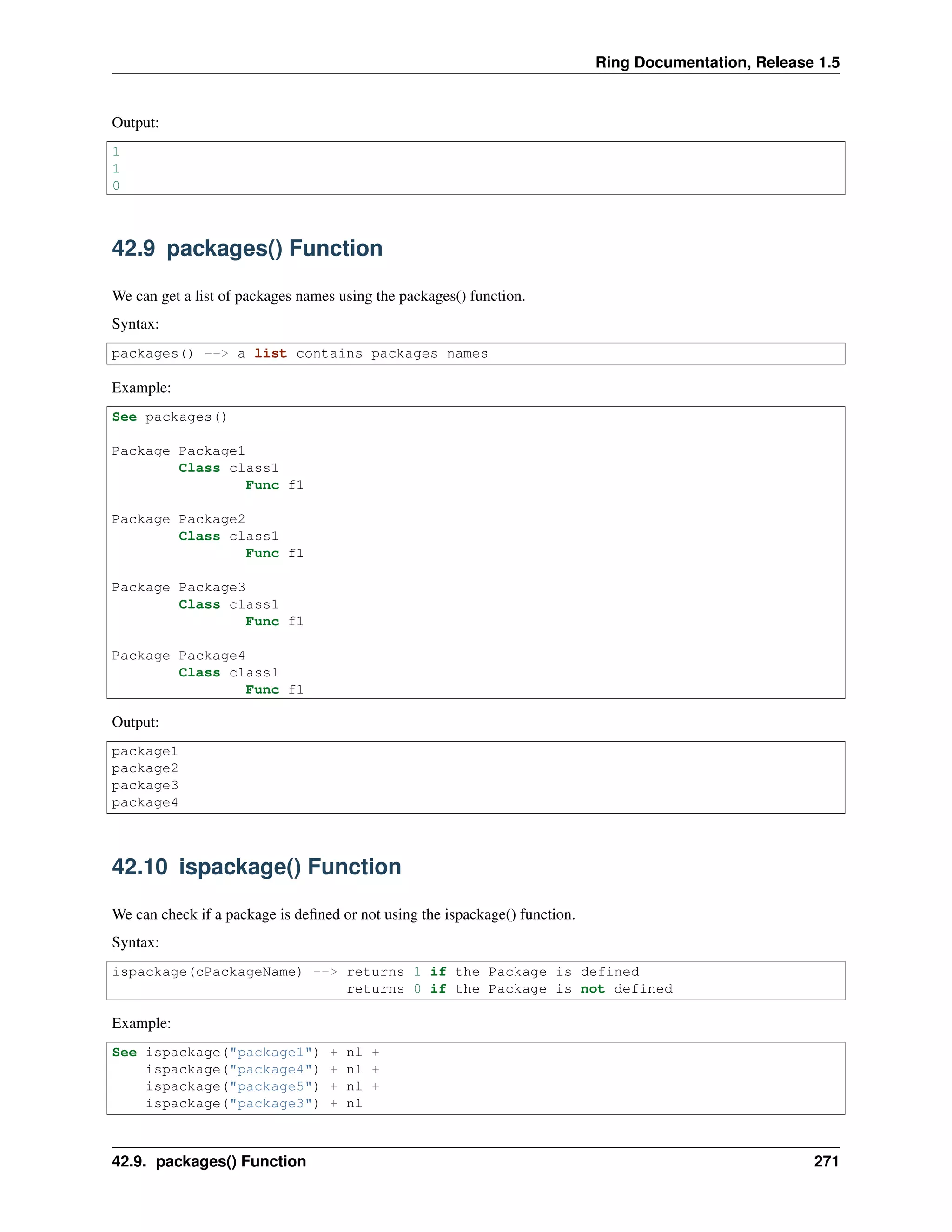 Ring Documentation, Release 1.5
Output:
1
1
0
42.9 packages() Function
We can get a list of packages names using the packages() function.
Syntax:
packages() --> a list contains packages names
Example:
See packages()
Package Package1
Class class1
Func f1
Package Package2
Class class1
Func f1
Package Package3
Class class1
Func f1
Package Package4
Class class1
Func f1
Output:
package1
package2
package3
package4
42.10 ispackage() Function
We can check if a package is deﬁned or not using the ispackage() function.
Syntax:
ispackage(cPackageName) --> returns 1 if the Package is defined
returns 0 if the Package is not defined
Example:
See ispackage("package1") + nl +
ispackage("package4") + nl +
ispackage("package5") + nl +
ispackage("package3") + nl
42.9. packages() Function 271
 