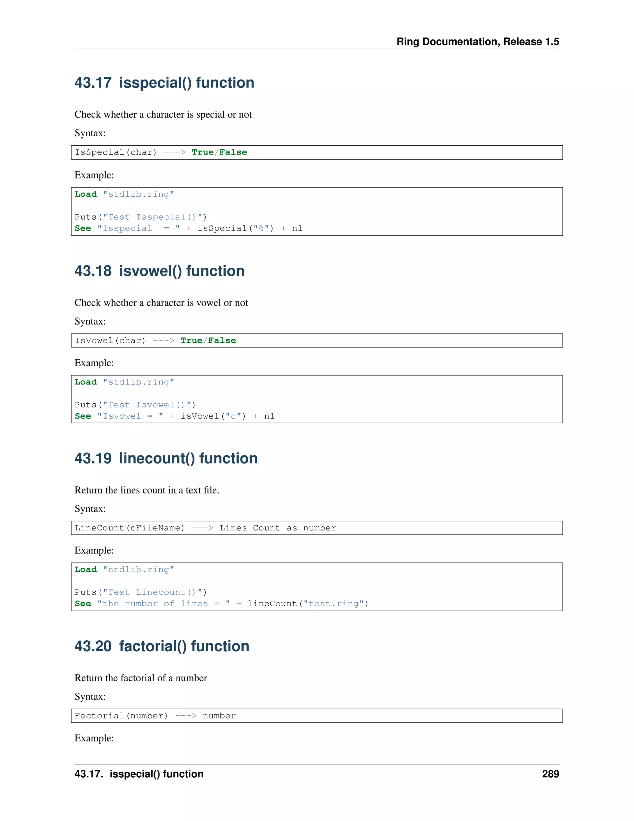 Ring Documentation, Release 1.5
43.17 isspecial() function
Check whether a character is special or not
Syntax:
IsSpecial(char) ---> True/False
Example:
Load "stdlib.ring"
Puts("Test Isspecial()")
See "Isspecial = " + isSpecial("%") + nl
43.18 isvowel() function
Check whether a character is vowel or not
Syntax:
IsVowel(char) ---> True/False
Example:
Load "stdlib.ring"
Puts("Test Isvowel()")
See "Isvowel = " + isVowel("c") + nl
43.19 linecount() function
Return the lines count in a text ﬁle.
Syntax:
LineCount(cFileName) ---> Lines Count as number
Example:
Load "stdlib.ring"
Puts("Test Linecount()")
See "the number of lines = " + lineCount("test.ring")
43.20 factorial() function
Return the factorial of a number
Syntax:
Factorial(number) ---> number
Example:
43.17. isspecial() function 289
 