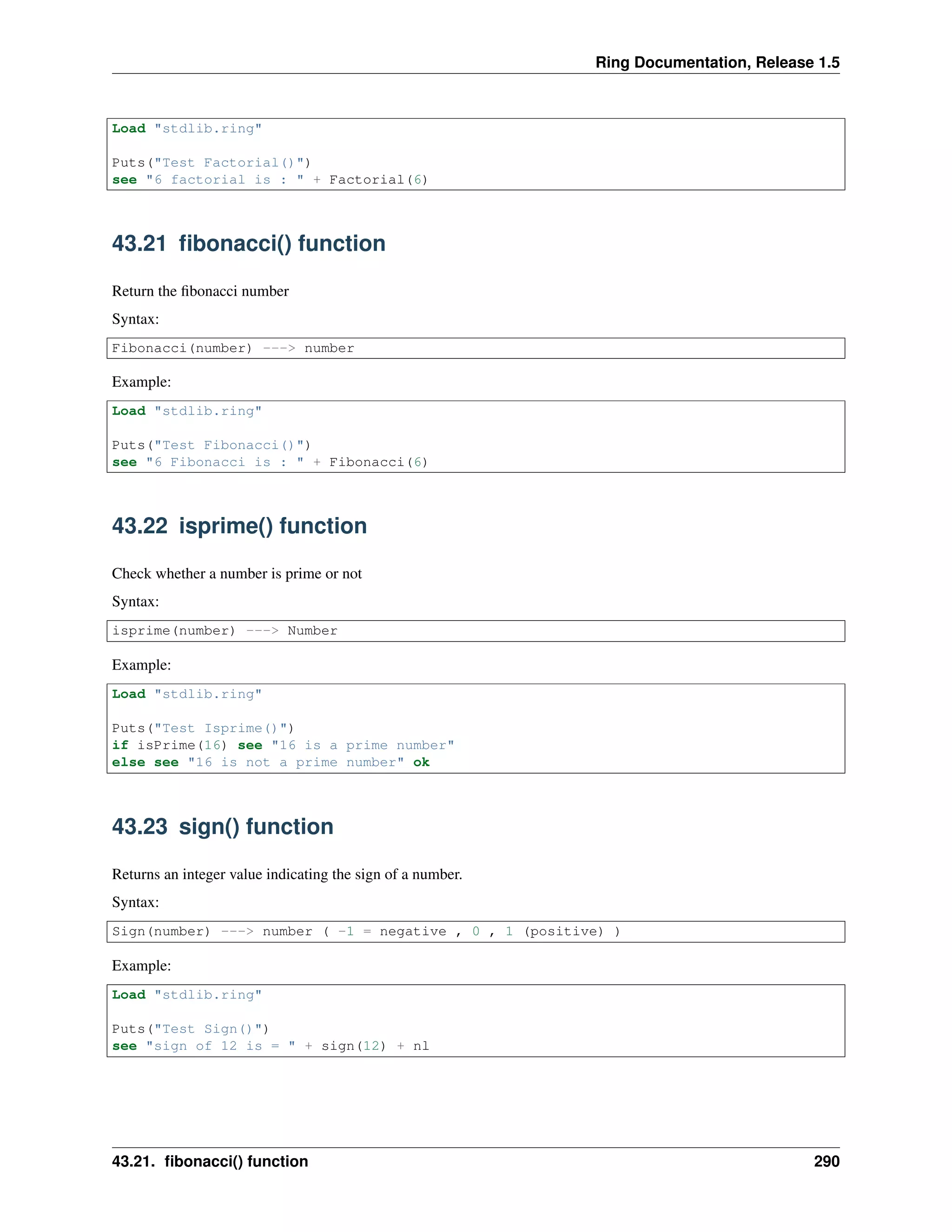 Ring Documentation, Release 1.5
Load "stdlib.ring"
Puts("Test Factorial()")
see "6 factorial is : " + Factorial(6)
43.21 ﬁbonacci() function
Return the ﬁbonacci number
Syntax:
Fibonacci(number) ---> number
Example:
Load "stdlib.ring"
Puts("Test Fibonacci()")
see "6 Fibonacci is : " + Fibonacci(6)
43.22 isprime() function
Check whether a number is prime or not
Syntax:
isprime(number) ---> Number
Example:
Load "stdlib.ring"
Puts("Test Isprime()")
if isPrime(16) see "16 is a prime number"
else see "16 is not a prime number" ok
43.23 sign() function
Returns an integer value indicating the sign of a number.
Syntax:
Sign(number) ---> number ( -1 = negative , 0 , 1 (positive) )
Example:
Load "stdlib.ring"
Puts("Test Sign()")
see "sign of 12 is = " + sign(12) + nl
43.21. ﬁbonacci() function 290
 