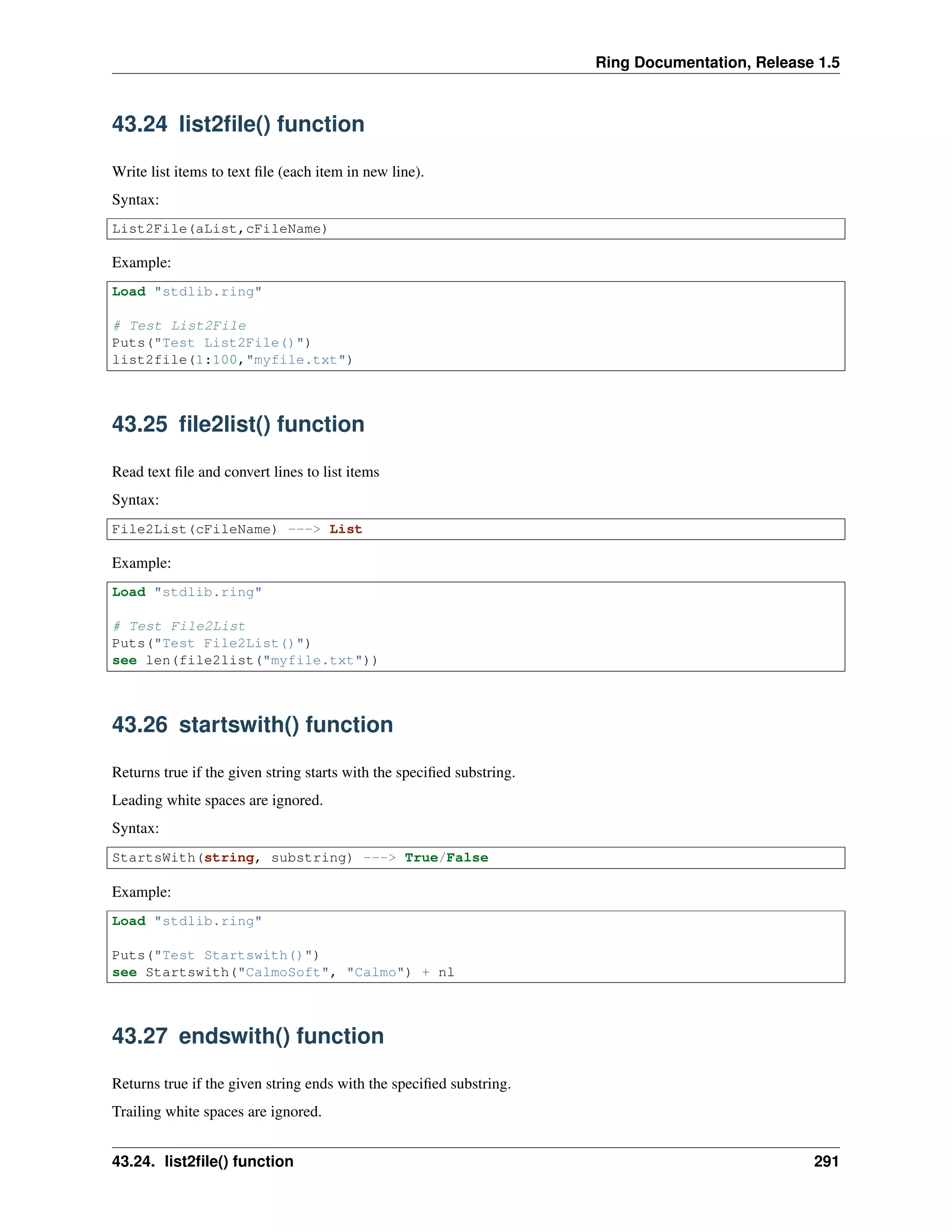 Ring Documentation, Release 1.5
43.24 list2ﬁle() function
Write list items to text ﬁle (each item in new line).
Syntax:
List2File(aList,cFileName)
Example:
Load "stdlib.ring"
# Test List2File
Puts("Test List2File()")
list2file(1:100,"myfile.txt")
43.25 ﬁle2list() function
Read text ﬁle and convert lines to list items
Syntax:
File2List(cFileName) ---> List
Example:
Load "stdlib.ring"
# Test File2List
Puts("Test File2List()")
see len(file2list("myfile.txt"))
43.26 startswith() function
Returns true if the given string starts with the speciﬁed substring.
Leading white spaces are ignored.
Syntax:
StartsWith(string, substring) ---> True/False
Example:
Load "stdlib.ring"
Puts("Test Startswith()")
see Startswith("CalmoSoft", "Calmo") + nl
43.27 endswith() function
Returns true if the given string ends with the speciﬁed substring.
Trailing white spaces are ignored.
43.24. list2ﬁle() function 291
 