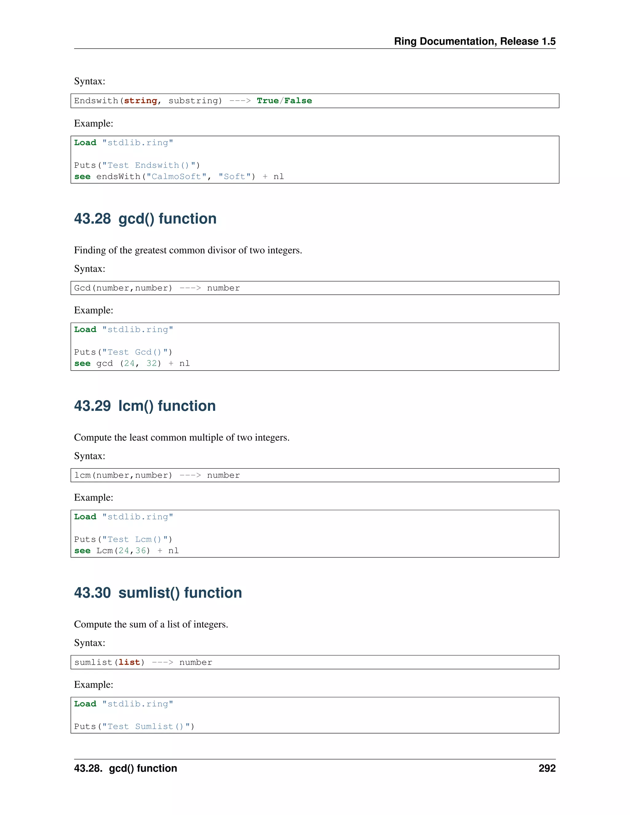 Ring Documentation, Release 1.5
Syntax:
Endswith(string, substring) ---> True/False
Example:
Load "stdlib.ring"
Puts("Test Endswith()")
see endsWith("CalmoSoft", "Soft") + nl
43.28 gcd() function
Finding of the greatest common divisor of two integers.
Syntax:
Gcd(number,number) ---> number
Example:
Load "stdlib.ring"
Puts("Test Gcd()")
see gcd (24, 32) + nl
43.29 lcm() function
Compute the least common multiple of two integers.
Syntax:
lcm(number,number) ---> number
Example:
Load "stdlib.ring"
Puts("Test Lcm()")
see Lcm(24,36) + nl
43.30 sumlist() function
Compute the sum of a list of integers.
Syntax:
sumlist(list) ---> number
Example:
Load "stdlib.ring"
Puts("Test Sumlist()")
43.28. gcd() function 292
 