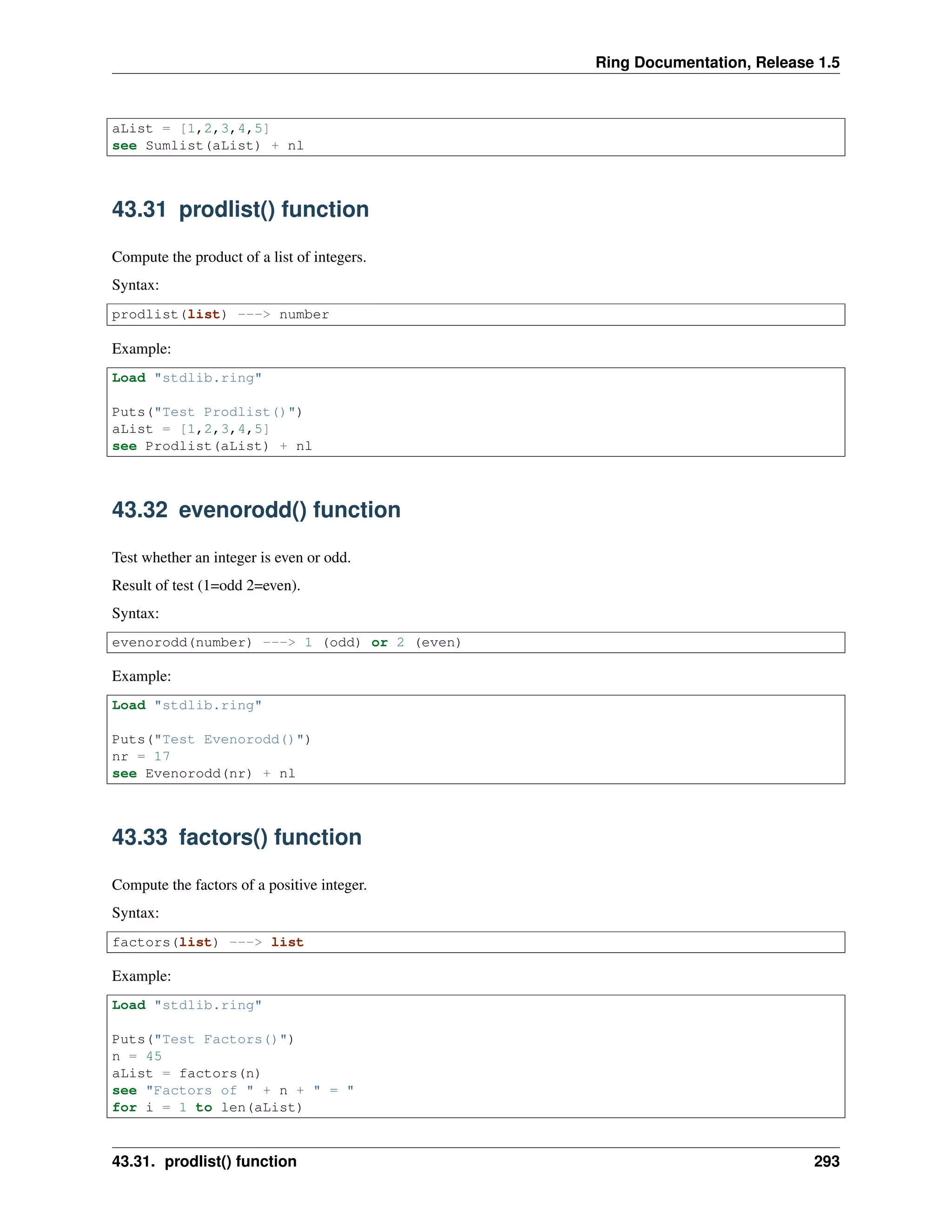 Ring Documentation, Release 1.5
aList = [1,2,3,4,5]
see Sumlist(aList) + nl
43.31 prodlist() function
Compute the product of a list of integers.
Syntax:
prodlist(list) ---> number
Example:
Load "stdlib.ring"
Puts("Test Prodlist()")
aList = [1,2,3,4,5]
see Prodlist(aList) + nl
43.32 evenorodd() function
Test whether an integer is even or odd.
Result of test (1=odd 2=even).
Syntax:
evenorodd(number) ---> 1 (odd) or 2 (even)
Example:
Load "stdlib.ring"
Puts("Test Evenorodd()")
nr = 17
see Evenorodd(nr) + nl
43.33 factors() function
Compute the factors of a positive integer.
Syntax:
factors(list) ---> list
Example:
Load "stdlib.ring"
Puts("Test Factors()")
n = 45
aList = factors(n)
see "Factors of " + n + " = "
for i = 1 to len(aList)
43.31. prodlist() function 293
 