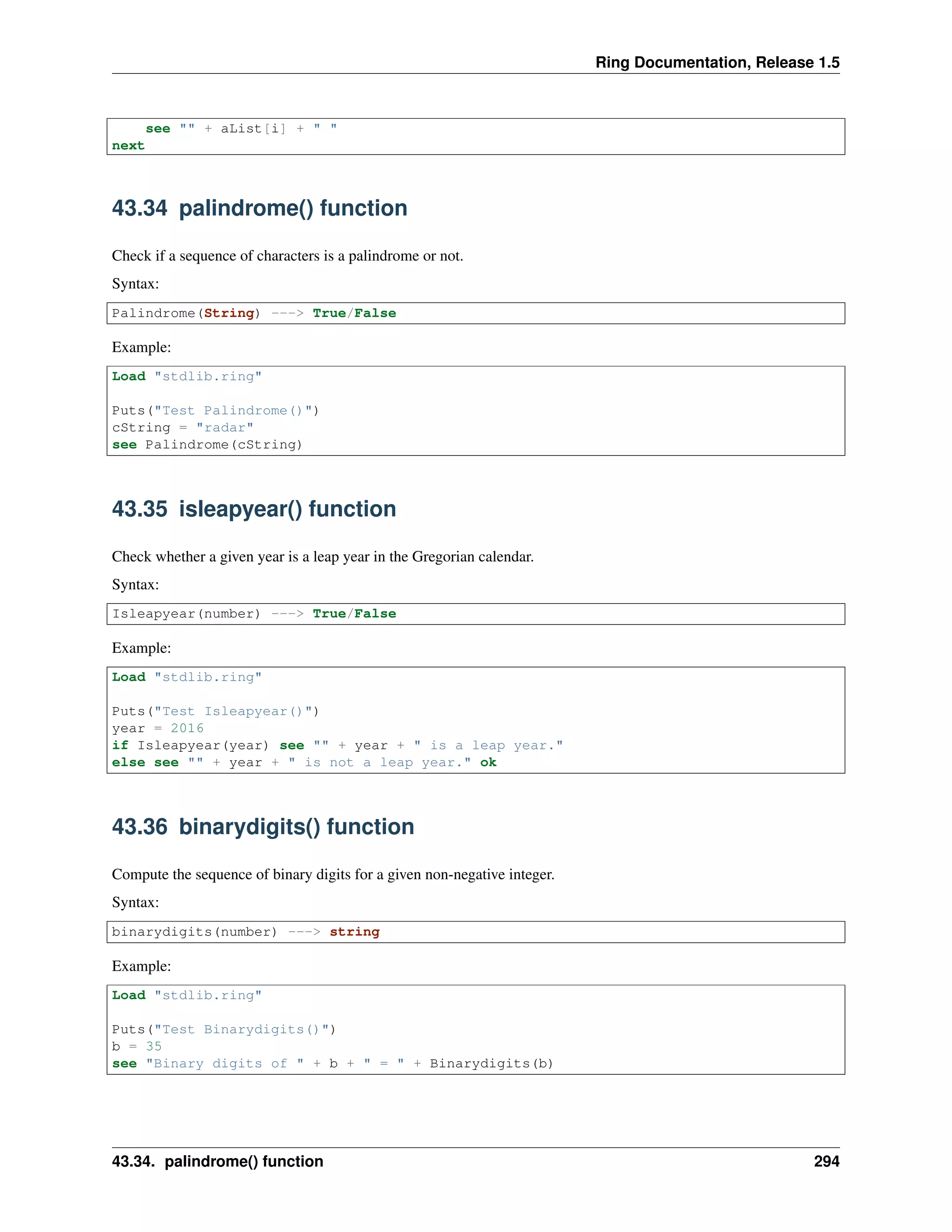 Ring Documentation, Release 1.5
see "" + aList[i] + " "
next
43.34 palindrome() function
Check if a sequence of characters is a palindrome or not.
Syntax:
Palindrome(String) ---> True/False
Example:
Load "stdlib.ring"
Puts("Test Palindrome()")
cString = "radar"
see Palindrome(cString)
43.35 isleapyear() function
Check whether a given year is a leap year in the Gregorian calendar.
Syntax:
Isleapyear(number) ---> True/False
Example:
Load "stdlib.ring"
Puts("Test Isleapyear()")
year = 2016
if Isleapyear(year) see "" + year + " is a leap year."
else see "" + year + " is not a leap year." ok
43.36 binarydigits() function
Compute the sequence of binary digits for a given non-negative integer.
Syntax:
binarydigits(number) ---> string
Example:
Load "stdlib.ring"
Puts("Test Binarydigits()")
b = 35
see "Binary digits of " + b + " = " + Binarydigits(b)
43.34. palindrome() function 294
 