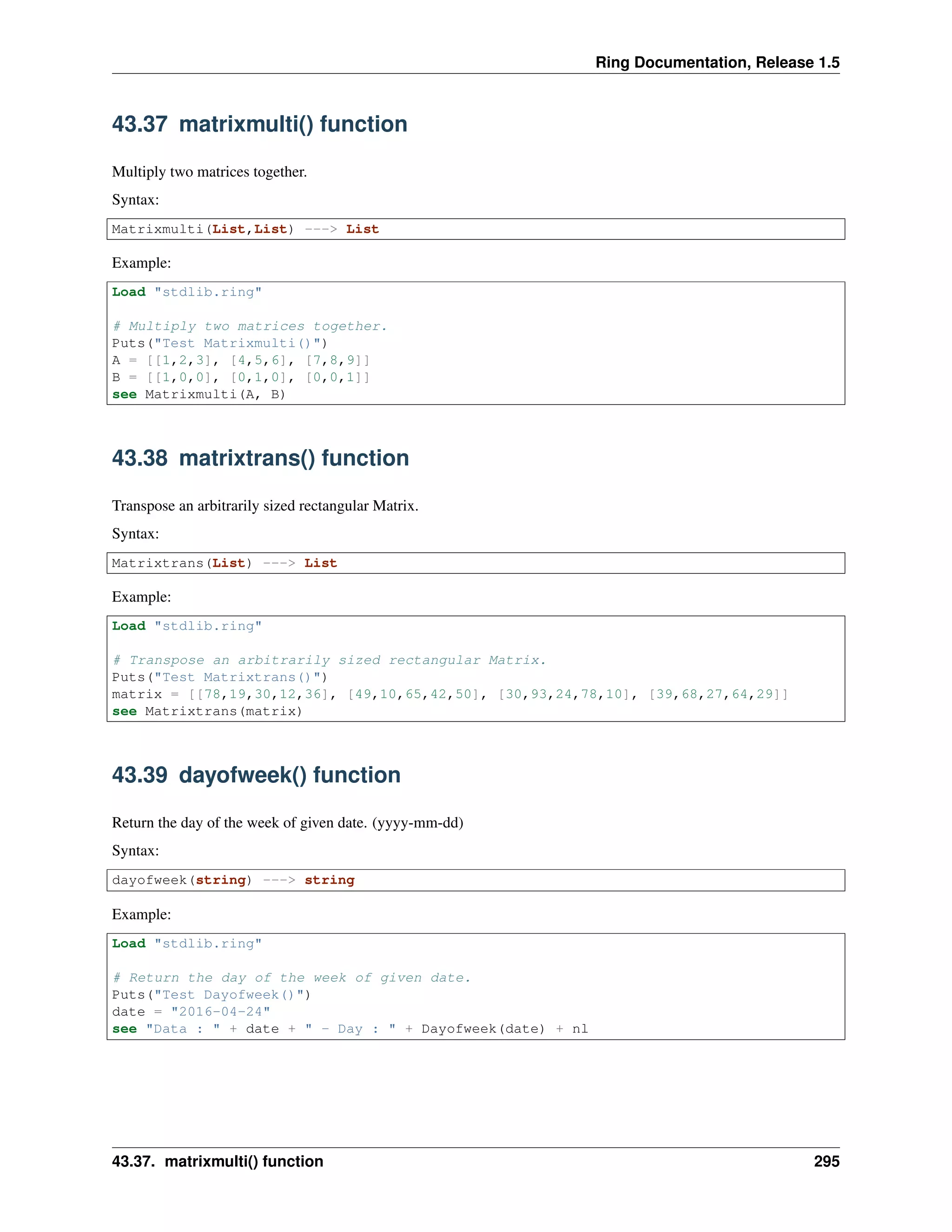 Ring Documentation, Release 1.5
43.37 matrixmulti() function
Multiply two matrices together.
Syntax:
Matrixmulti(List,List) ---> List
Example:
Load "stdlib.ring"
# Multiply two matrices together.
Puts("Test Matrixmulti()")
A = [[1,2,3], [4,5,6], [7,8,9]]
B = [[1,0,0], [0,1,0], [0,0,1]]
see Matrixmulti(A, B)
43.38 matrixtrans() function
Transpose an arbitrarily sized rectangular Matrix.
Syntax:
Matrixtrans(List) ---> List
Example:
Load "stdlib.ring"
# Transpose an arbitrarily sized rectangular Matrix.
Puts("Test Matrixtrans()")
matrix = [[78,19,30,12,36], [49,10,65,42,50], [30,93,24,78,10], [39,68,27,64,29]]
see Matrixtrans(matrix)
43.39 dayofweek() function
Return the day of the week of given date. (yyyy-mm-dd)
Syntax:
dayofweek(string) ---> string
Example:
Load "stdlib.ring"
# Return the day of the week of given date.
Puts("Test Dayofweek()")
date = "2016-04-24"
see "Data : " + date + " - Day : " + Dayofweek(date) + nl
43.37. matrixmulti() function 295
 