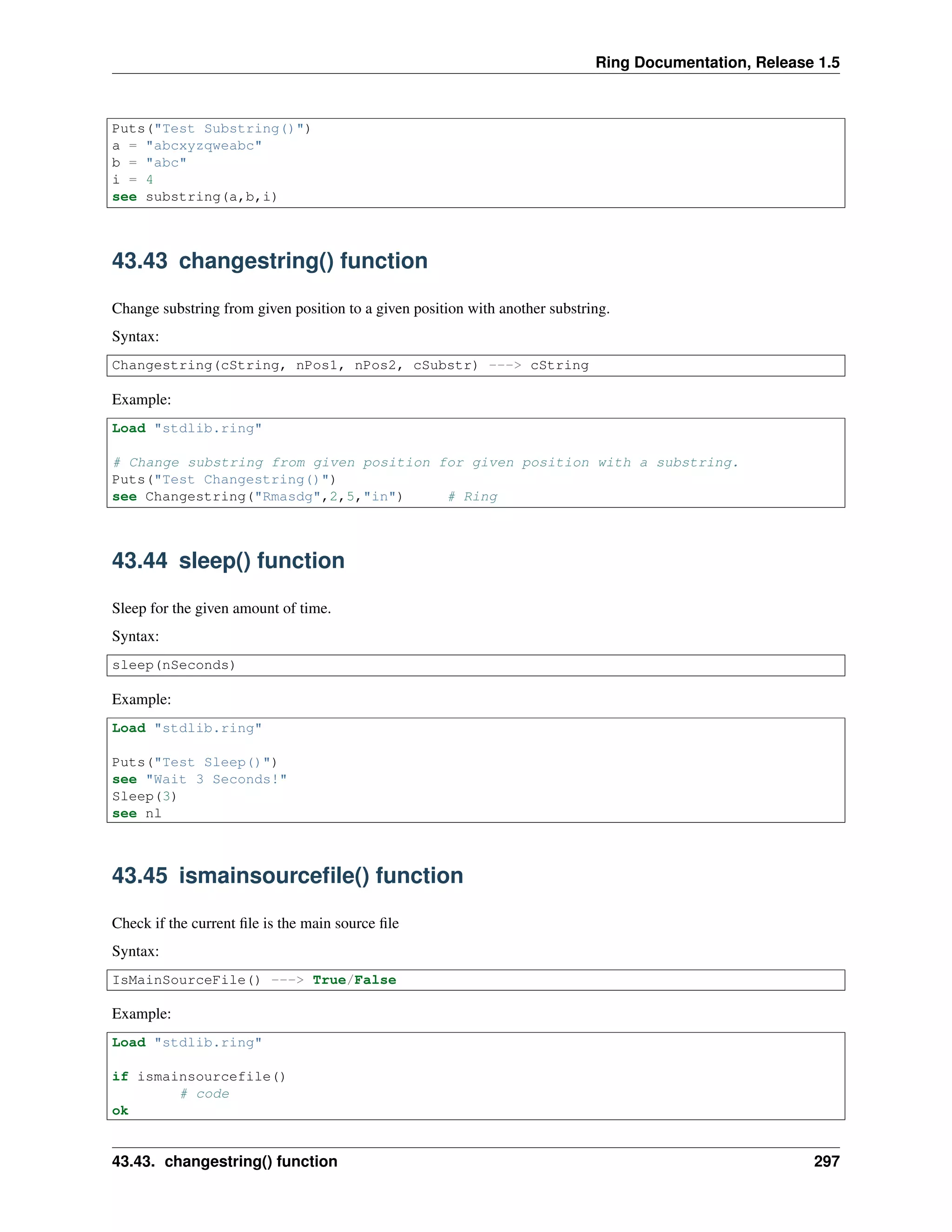 Ring Documentation, Release 1.5
Puts("Test Substring()")
a = "abcxyzqweabc"
b = "abc"
i = 4
see substring(a,b,i)
43.43 changestring() function
Change substring from given position to a given position with another substring.
Syntax:
Changestring(cString, nPos1, nPos2, cSubstr) ---> cString
Example:
Load "stdlib.ring"
# Change substring from given position for given position with a substring.
Puts("Test Changestring()")
see Changestring("Rmasdg",2,5,"in") # Ring
43.44 sleep() function
Sleep for the given amount of time.
Syntax:
sleep(nSeconds)
Example:
Load "stdlib.ring"
Puts("Test Sleep()")
see "Wait 3 Seconds!"
Sleep(3)
see nl
43.45 ismainsourceﬁle() function
Check if the current ﬁle is the main source ﬁle
Syntax:
IsMainSourceFile() ---> True/False
Example:
Load "stdlib.ring"
if ismainsourcefile()
# code
ok
43.43. changestring() function 297
 