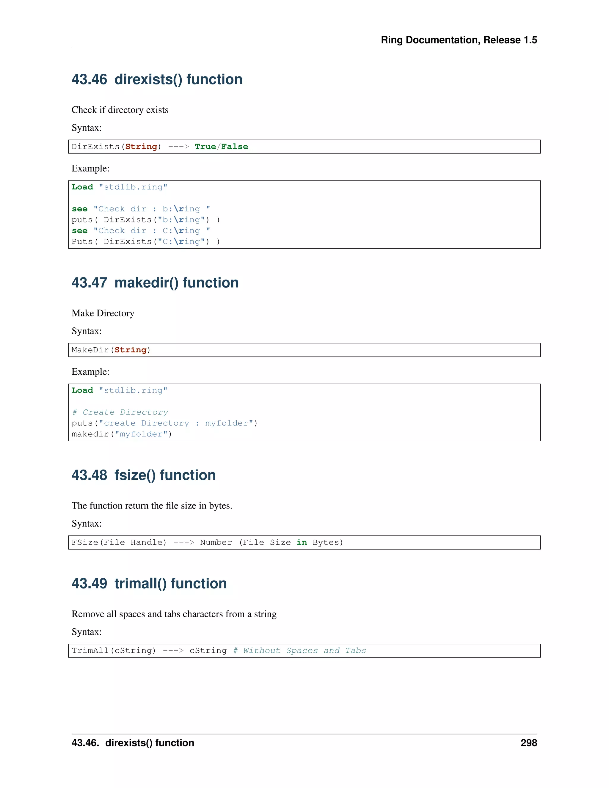 Ring Documentation, Release 1.5
43.46 direxists() function
Check if directory exists
Syntax:
DirExists(String) ---> True/False
Example:
Load "stdlib.ring"
see "Check dir : b:ring "
puts( DirExists("b:ring") )
see "Check dir : C:ring "
Puts( DirExists("C:ring") )
43.47 makedir() function
Make Directory
Syntax:
MakeDir(String)
Example:
Load "stdlib.ring"
# Create Directory
puts("create Directory : myfolder")
makedir("myfolder")
43.48 fsize() function
The function return the ﬁle size in bytes.
Syntax:
FSize(File Handle) ---> Number (File Size in Bytes)
43.49 trimall() function
Remove all spaces and tabs characters from a string
Syntax:
TrimAll(cString) ---> cString # Without Spaces and Tabs
43.46. direxists() function 298
 