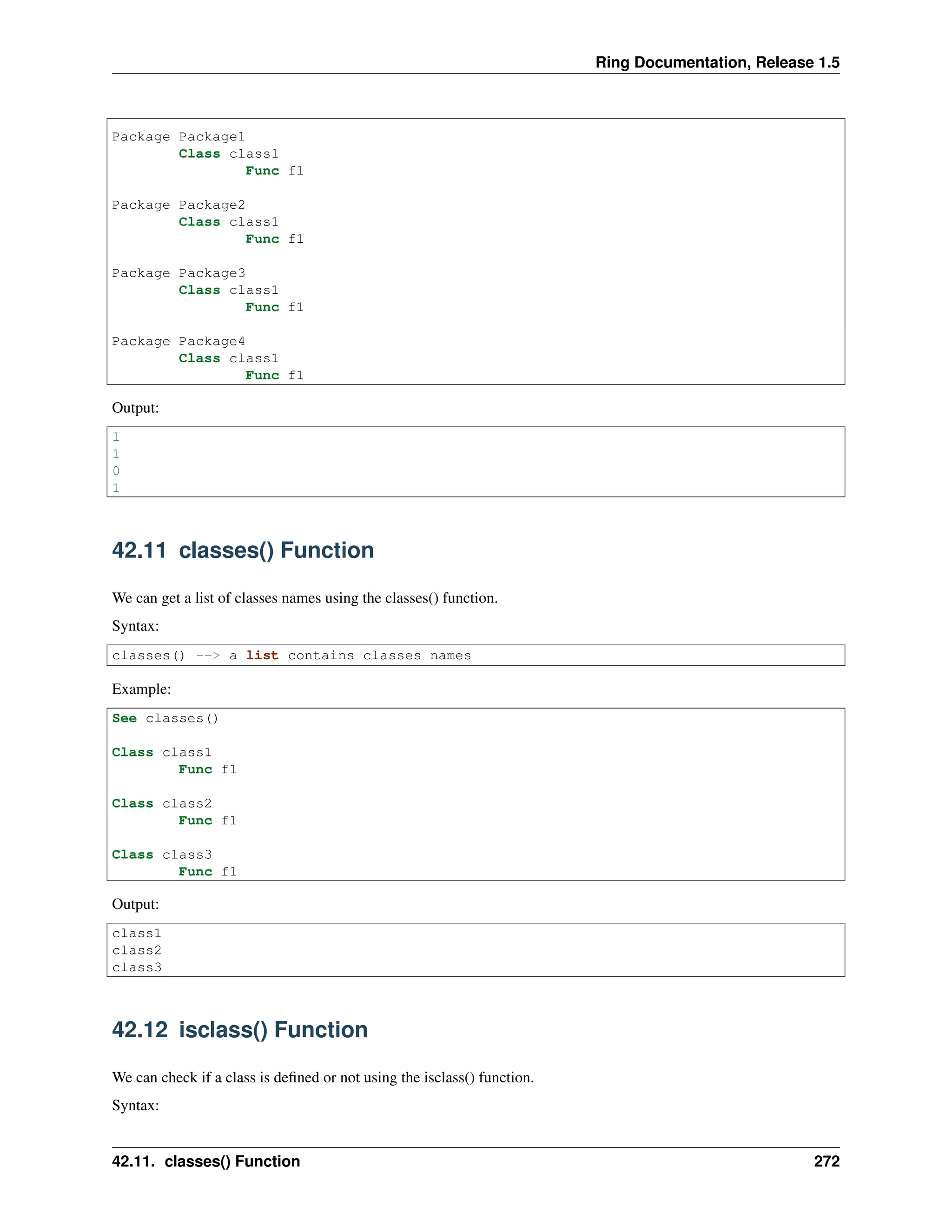 Ring Documentation, Release 1.5
Package Package1
Class class1
Func f1
Package Package2
Class class1
Func f1
Package Package3
Class class1
Func f1
Package Package4
Class class1
Func f1
Output:
1
1
0
1
42.11 classes() Function
We can get a list of classes names using the classes() function.
Syntax:
classes() --> a list contains classes names
Example:
See classes()
Class class1
Func f1
Class class2
Func f1
Class class3
Func f1
Output:
class1
class2
class3
42.12 isclass() Function
We can check if a class is deﬁned or not using the isclass() function.
Syntax:
42.11. classes() Function 272
 