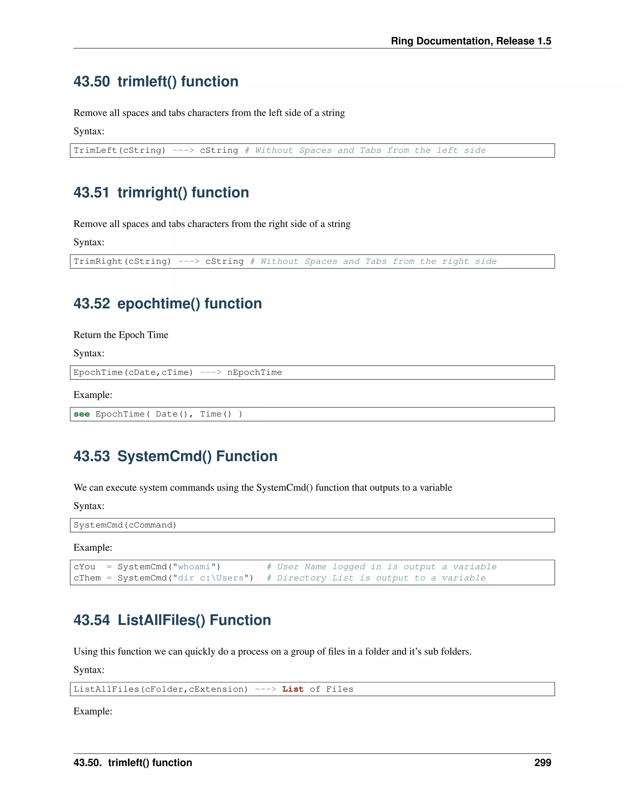Ring Documentation, Release 1.5
43.50 trimleft() function
Remove all spaces and tabs characters from the left side of a string
Syntax:
TrimLeft(cString) ---> cString # Without Spaces and Tabs from the left side
43.51 trimright() function
Remove all spaces and tabs characters from the right side of a string
Syntax:
TrimRight(cString) ---> cString # Without Spaces and Tabs from the right side
43.52 epochtime() function
Return the Epoch Time
Syntax:
EpochTime(cDate,cTime) ---> nEpochTime
Example:
see EpochTime( Date(), Time() )
43.53 SystemCmd() Function
We can execute system commands using the SystemCmd() function that outputs to a variable
Syntax:
SystemCmd(cCommand)
Example:
cYou = SystemCmd("whoami") # User Name logged in is output a variable
cThem = SystemCmd("dir c:Users") # Directory List is output to a variable
43.54 ListAllFiles() Function
Using this function we can quickly do a process on a group of ﬁles in a folder and it’s sub folders.
Syntax:
ListAllFiles(cFolder,cExtension) ---> List of Files
Example:
43.50. trimleft() function 299
 