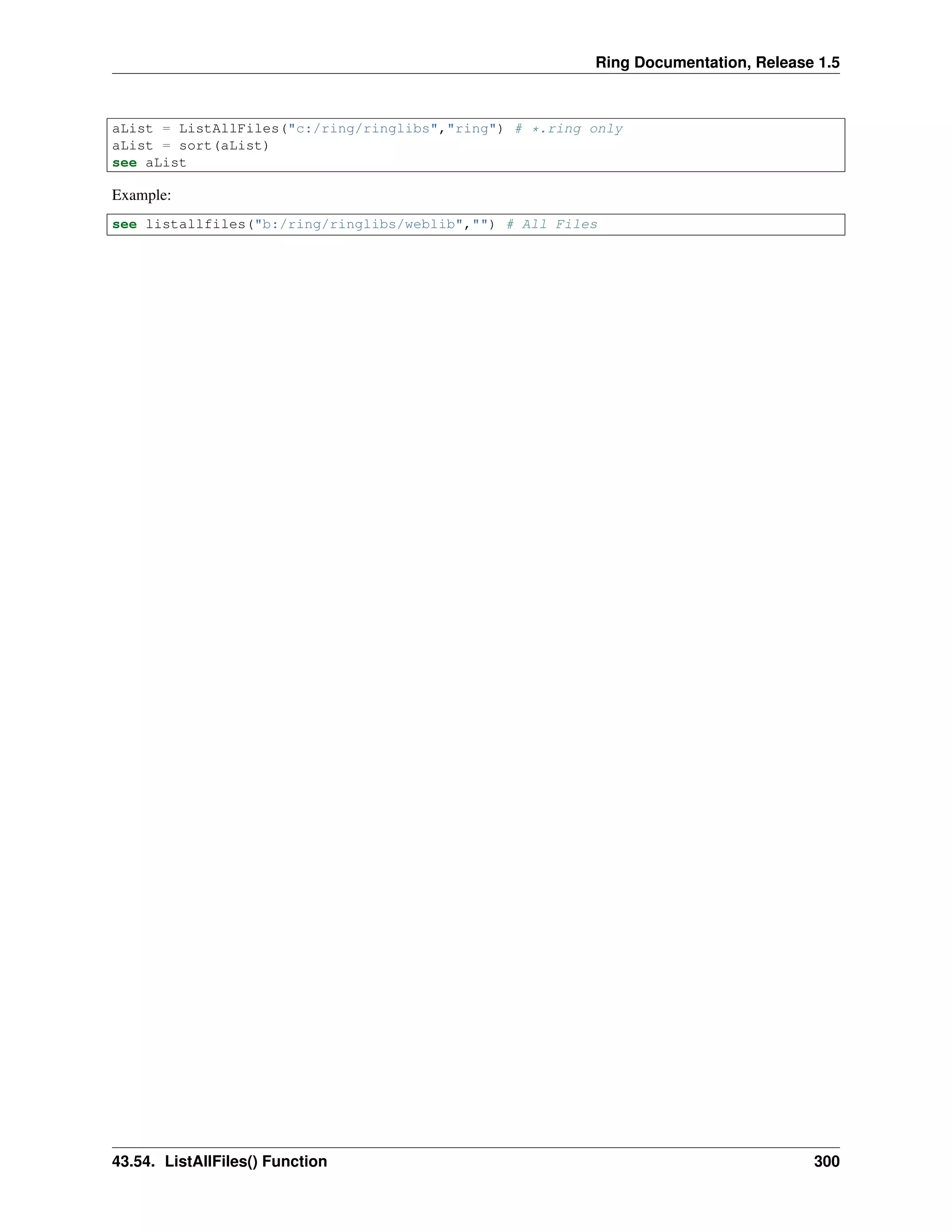 Ring Documentation, Release 1.5
aList = ListAllFiles("c:/ring/ringlibs","ring") # *.ring only
aList = sort(aList)
see aList
Example:
see listallfiles("b:/ring/ringlibs/weblib","") # All Files
43.54. ListAllFiles() Function 300
 