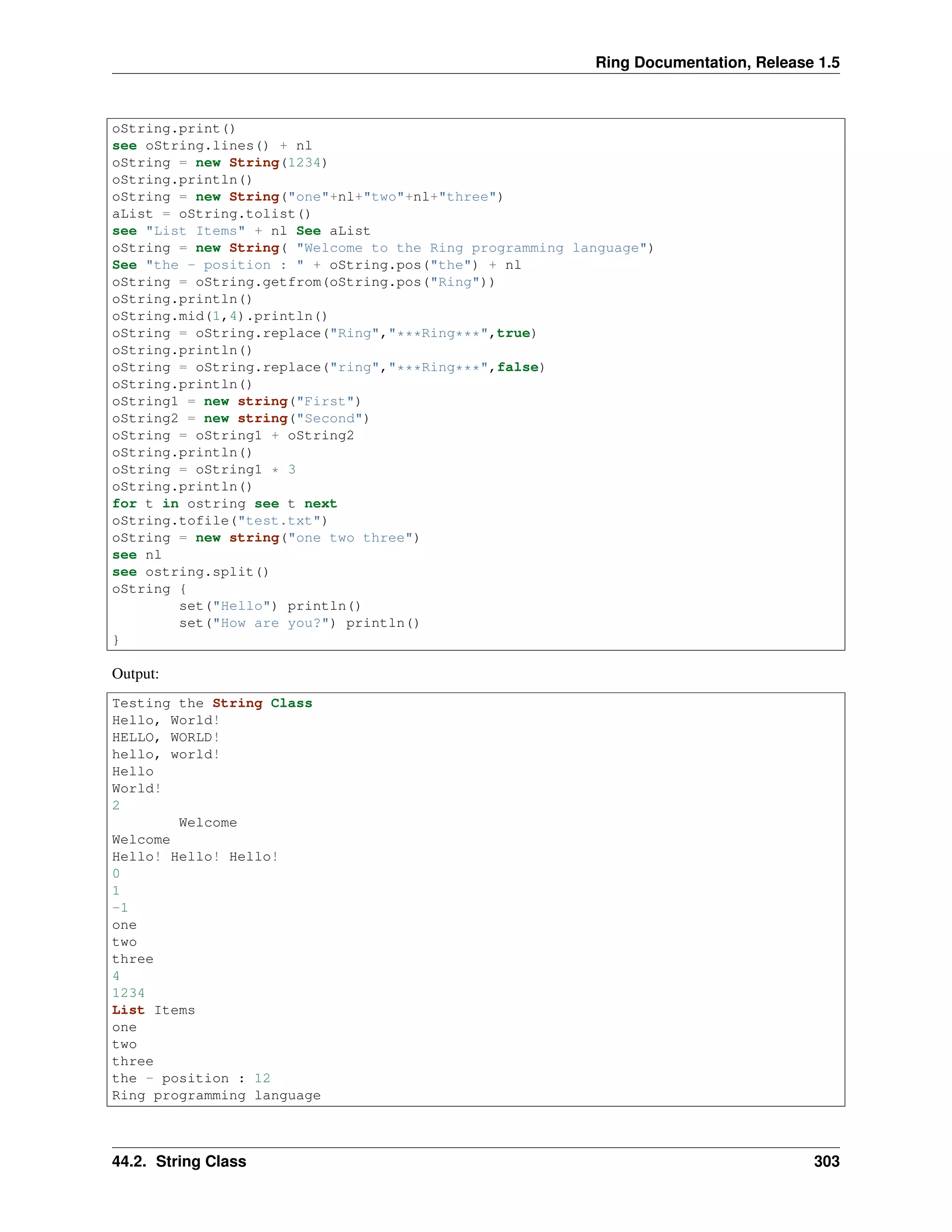 Ring Documentation, Release 1.5
oString.print()
see oString.lines() + nl
oString = new String(1234)
oString.println()
oString = new String("one"+nl+"two"+nl+"three")
aList = oString.tolist()
see "List Items" + nl See aList
oString = new String( "Welcome to the Ring programming language")
See "the - position : " + oString.pos("the") + nl
oString = oString.getfrom(oString.pos("Ring"))
oString.println()
oString.mid(1,4).println()
oString = oString.replace("Ring","***Ring***",true)
oString.println()
oString = oString.replace("ring","***Ring***",false)
oString.println()
oString1 = new string("First")
oString2 = new string("Second")
oString = oString1 + oString2
oString.println()
oString = oString1 * 3
oString.println()
for t in ostring see t next
oString.tofile("test.txt")
oString = new string("one two three")
see nl
see ostring.split()
oString {
set("Hello") println()
set("How are you?") println()
}
Output:
Testing the String Class
Hello, World!
HELLO, WORLD!
hello, world!
Hello
World!
2
Welcome
Welcome
Hello! Hello! Hello!
0
1
-1
one
two
three
4
1234
List Items
one
two
three
the - position : 12
Ring programming language
44.2. String Class 303
 