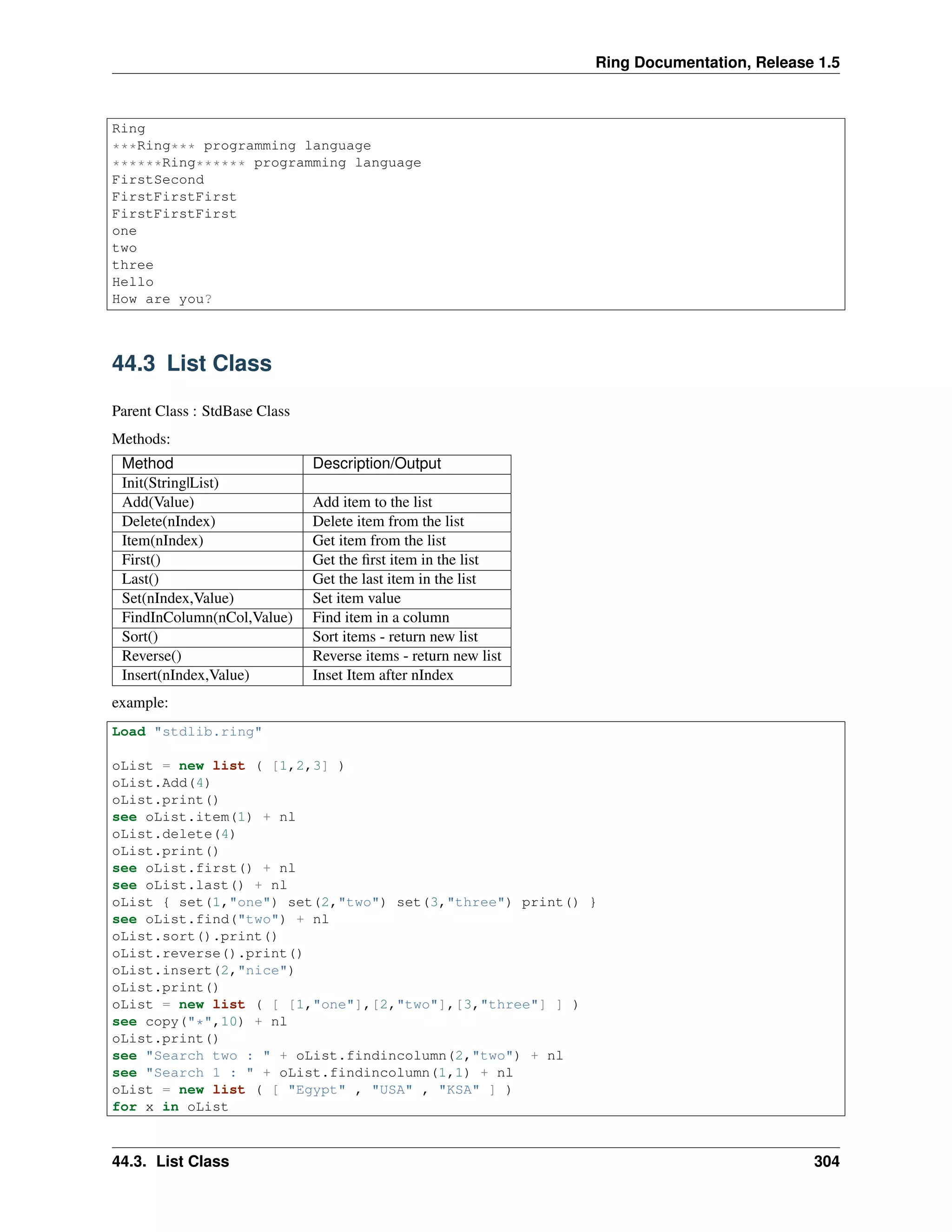Ring Documentation, Release 1.5
Ring
***Ring*** programming language
******Ring****** programming language
FirstSecond
FirstFirstFirst
FirstFirstFirst
one
two
three
Hello
How are you?
44.3 List Class
Parent Class : StdBase Class
Methods:
Method Description/Output
Init(String|List)
Add(Value) Add item to the list
Delete(nIndex) Delete item from the list
Item(nIndex) Get item from the list
First() Get the ﬁrst item in the list
Last() Get the last item in the list
Set(nIndex,Value) Set item value
FindInColumn(nCol,Value) Find item in a column
Sort() Sort items - return new list
Reverse() Reverse items - return new list
Insert(nIndex,Value) Inset Item after nIndex
example:
Load "stdlib.ring"
oList = new list ( [1,2,3] )
oList.Add(4)
oList.print()
see oList.item(1) + nl
oList.delete(4)
oList.print()
see oList.first() + nl
see oList.last() + nl
oList { set(1,"one") set(2,"two") set(3,"three") print() }
see oList.find("two") + nl
oList.sort().print()
oList.reverse().print()
oList.insert(2,"nice")
oList.print()
oList = new list ( [ [1,"one"],[2,"two"],[3,"three"] ] )
see copy("*",10) + nl
oList.print()
see "Search two : " + oList.findincolumn(2,"two") + nl
see "Search 1 : " + oList.findincolumn(1,1) + nl
oList = new list ( [ "Egypt" , "USA" , "KSA" ] )
for x in oList
44.3. List Class 304
 