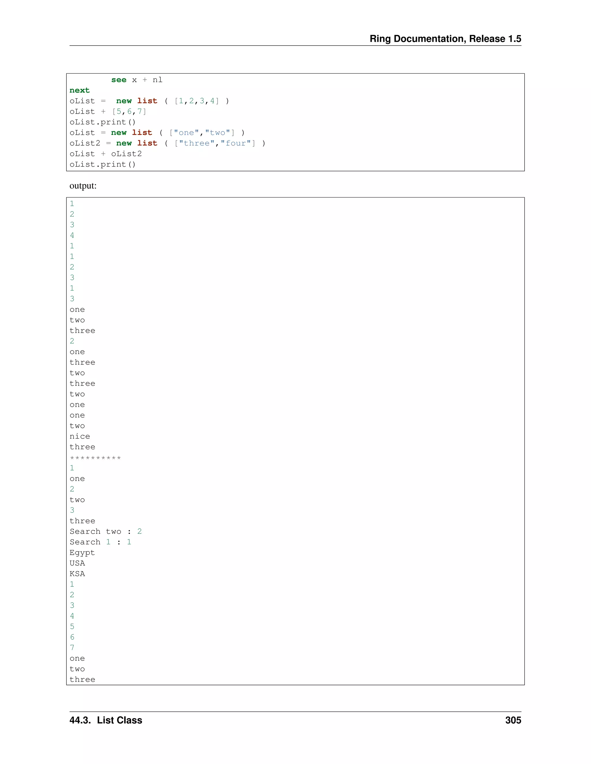 Ring Documentation, Release 1.5
see x + nl
next
oList = new list ( [1,2,3,4] )
oList + [5,6,7]
oList.print()
oList = new list ( ["one","two"] )
oList2 = new list ( ["three","four"] )
oList + oList2
oList.print()
output:
1
2
3
4
1
1
2
3
1
3
one
two
three
2
one
three
two
three
two
one
one
two
nice
three
**********
1
one
2
two
3
three
Search two : 2
Search 1 : 1
Egypt
USA
KSA
1
2
3
4
5
6
7
one
two
three
44.3. List Class 305
 