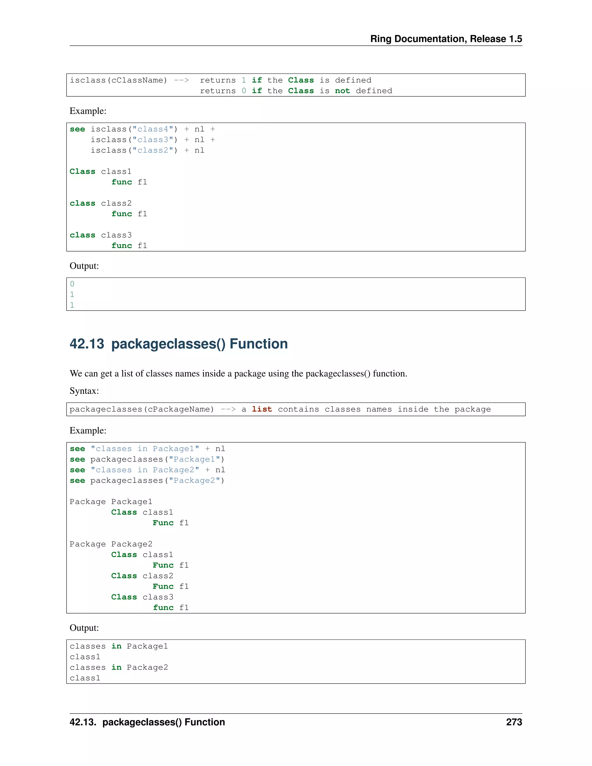 Ring Documentation, Release 1.5
isclass(cClassName) --> returns 1 if the Class is defined
returns 0 if the Class is not defined
Example:
see isclass("class4") + nl +
isclass("class3") + nl +
isclass("class2") + nl
Class class1
func f1
class class2
func f1
class class3
func f1
Output:
0
1
1
42.13 packageclasses() Function
We can get a list of classes names inside a package using the packageclasses() function.
Syntax:
packageclasses(cPackageName) --> a list contains classes names inside the package
Example:
see "classes in Package1" + nl
see packageclasses("Package1")
see "classes in Package2" + nl
see packageclasses("Package2")
Package Package1
Class class1
Func f1
Package Package2
Class class1
Func f1
Class class2
Func f1
Class class3
func f1
Output:
classes in Package1
class1
classes in Package2
class1
42.13. packageclasses() Function 273
 