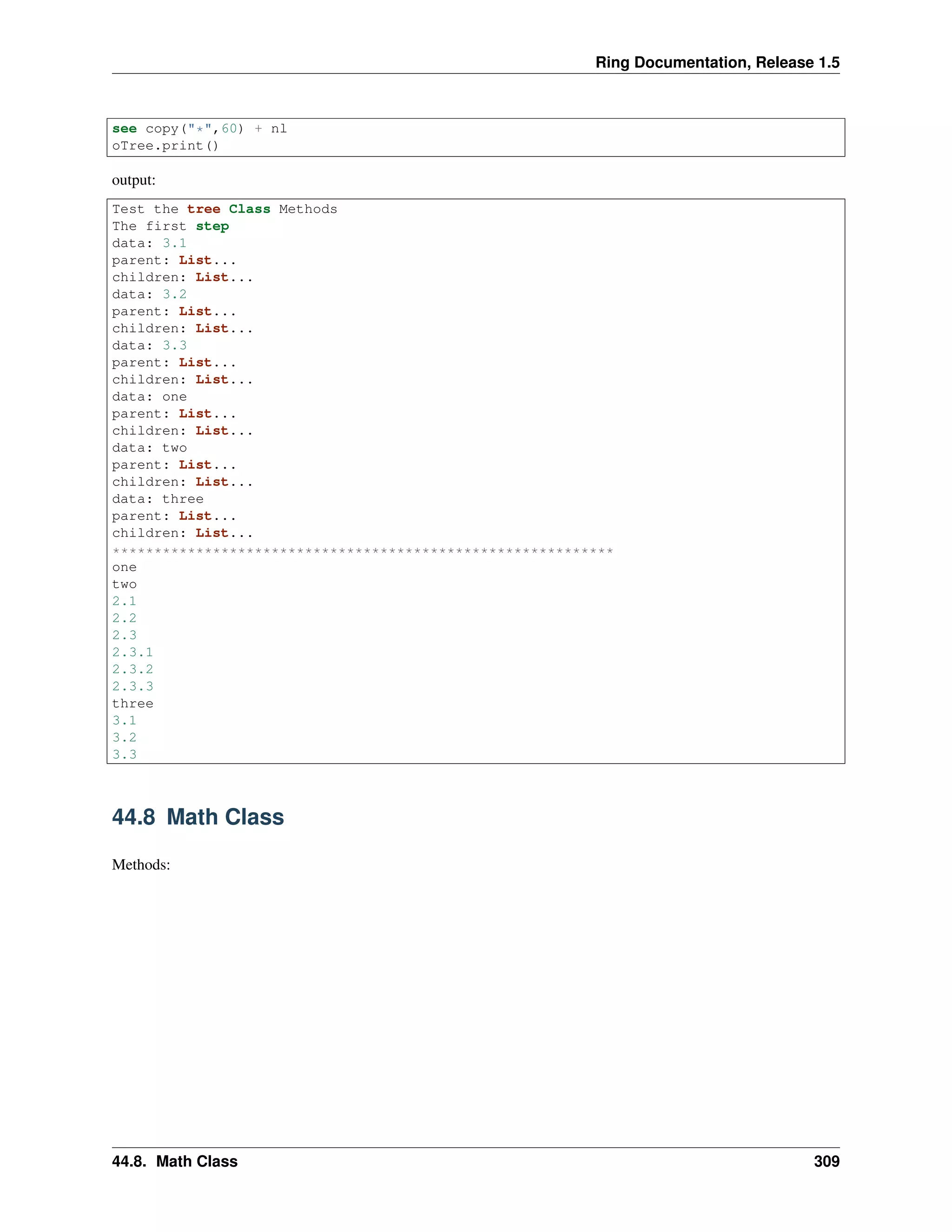 Ring Documentation, Release 1.5
see copy("*",60) + nl
oTree.print()
output:
Test the tree Class Methods
The first step
data: 3.1
parent: List...
children: List...
data: 3.2
parent: List...
children: List...
data: 3.3
parent: List...
children: List...
data: one
parent: List...
children: List...
data: two
parent: List...
children: List...
data: three
parent: List...
children: List...
************************************************************
one
two
2.1
2.2
2.3
2.3.1
2.3.2
2.3.3
three
3.1
3.2
3.3
44.8 Math Class
Methods:
44.8. Math Class 309
 