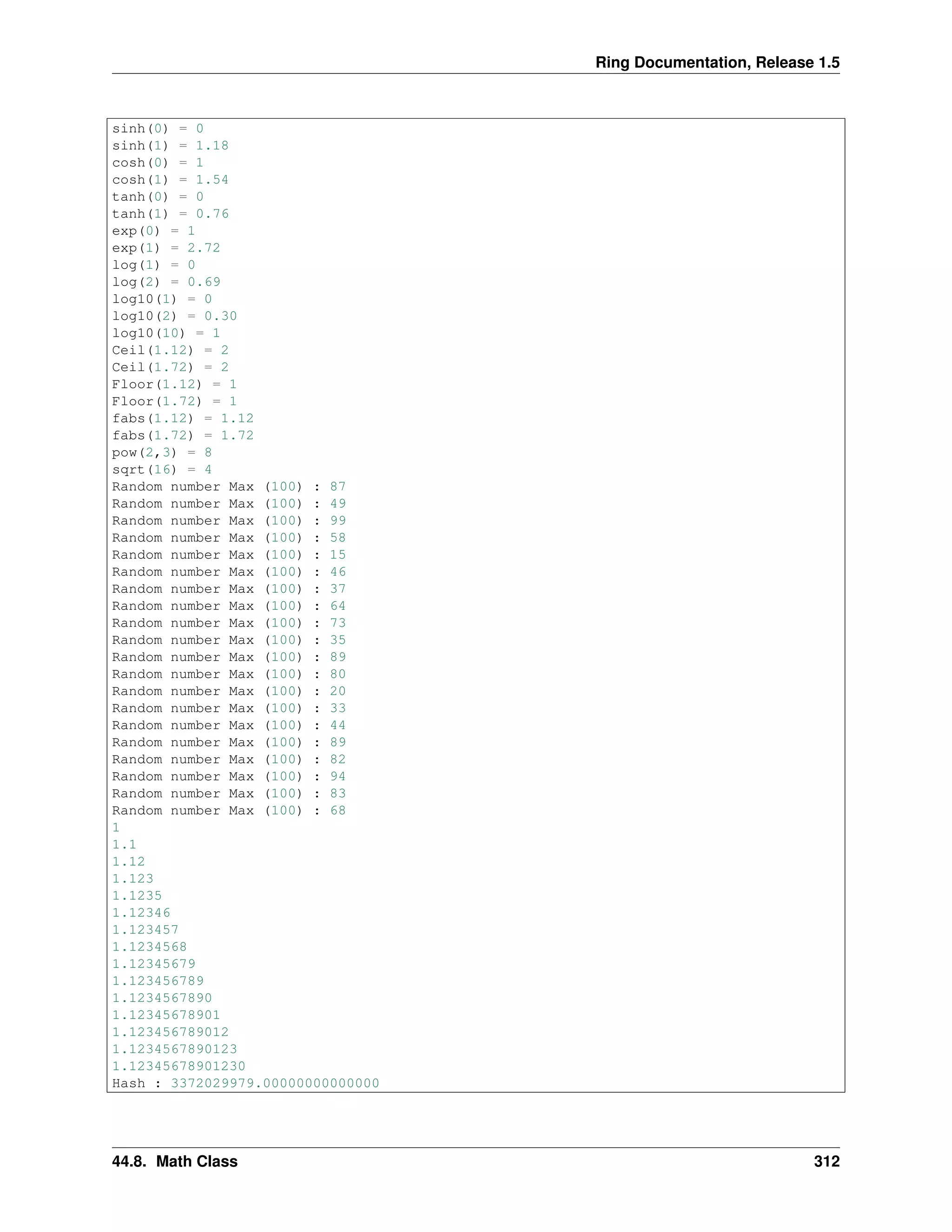 Ring Documentation, Release 1.5
sinh(0) = 0
sinh(1) = 1.18
cosh(0) = 1
cosh(1) = 1.54
tanh(0) = 0
tanh(1) = 0.76
exp(0) = 1
exp(1) = 2.72
log(1) = 0
log(2) = 0.69
log10(1) = 0
log10(2) = 0.30
log10(10) = 1
Ceil(1.12) = 2
Ceil(1.72) = 2
Floor(1.12) = 1
Floor(1.72) = 1
fabs(1.12) = 1.12
fabs(1.72) = 1.72
pow(2,3) = 8
sqrt(16) = 4
Random number Max (100) : 87
Random number Max (100) : 49
Random number Max (100) : 99
Random number Max (100) : 58
Random number Max (100) : 15
Random number Max (100) : 46
Random number Max (100) : 37
Random number Max (100) : 64
Random number Max (100) : 73
Random number Max (100) : 35
Random number Max (100) : 89
Random number Max (100) : 80
Random number Max (100) : 20
Random number Max (100) : 33
Random number Max (100) : 44
Random number Max (100) : 89
Random number Max (100) : 82
Random number Max (100) : 94
Random number Max (100) : 83
Random number Max (100) : 68
1
1.1
1.12
1.123
1.1235
1.12346
1.123457
1.1234568
1.12345679
1.123456789
1.1234567890
1.12345678901
1.123456789012
1.1234567890123
1.12345678901230
Hash : 3372029979.00000000000000
44.8. Math Class 312
 