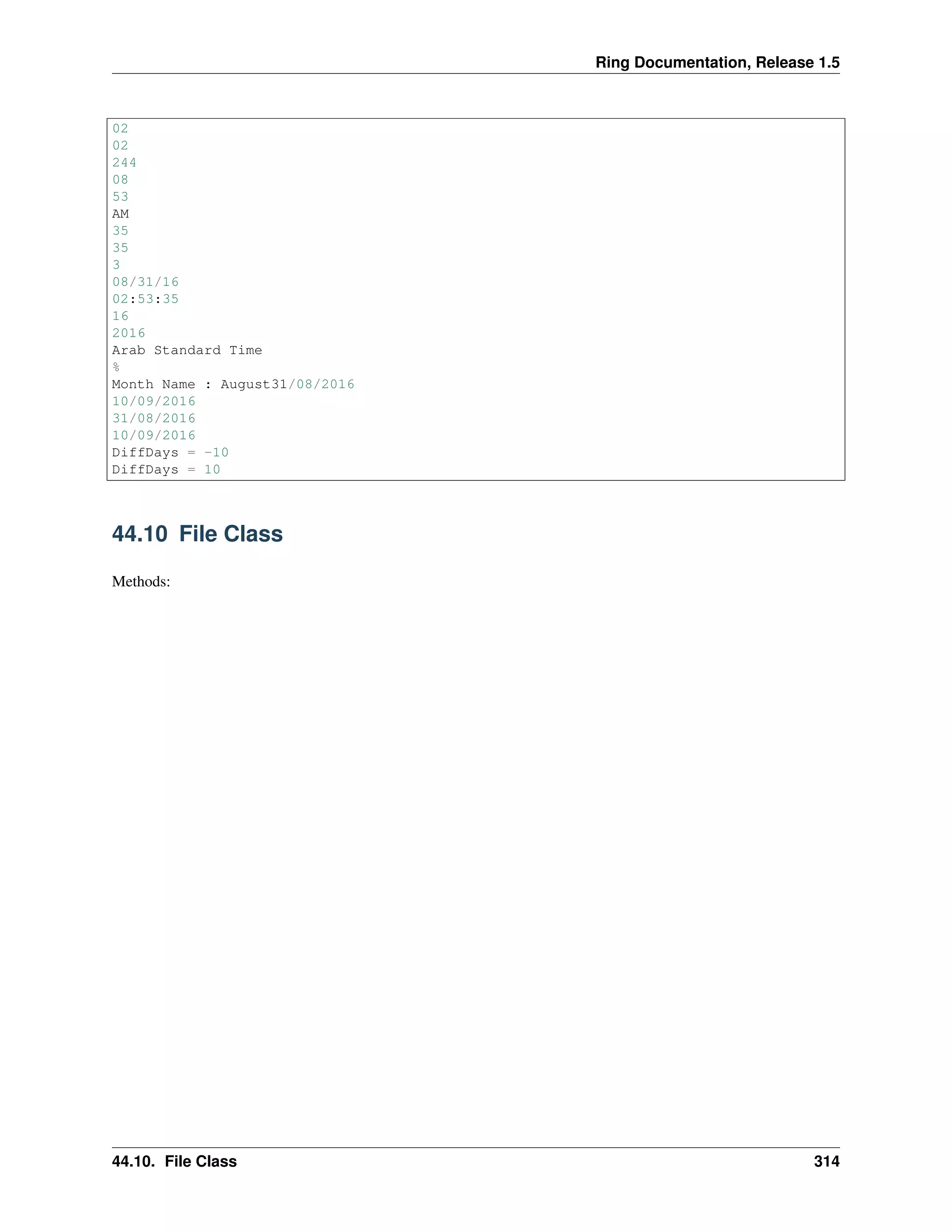 Ring Documentation, Release 1.5
02
02
244
08
53
AM
35
35
3
08/31/16
02:53:35
16
2016
Arab Standard Time
%
Month Name : August31/08/2016
10/09/2016
31/08/2016
10/09/2016
DiffDays = -10
DiffDays = 10
44.10 File Class
Methods:
44.10. File Class 314
 