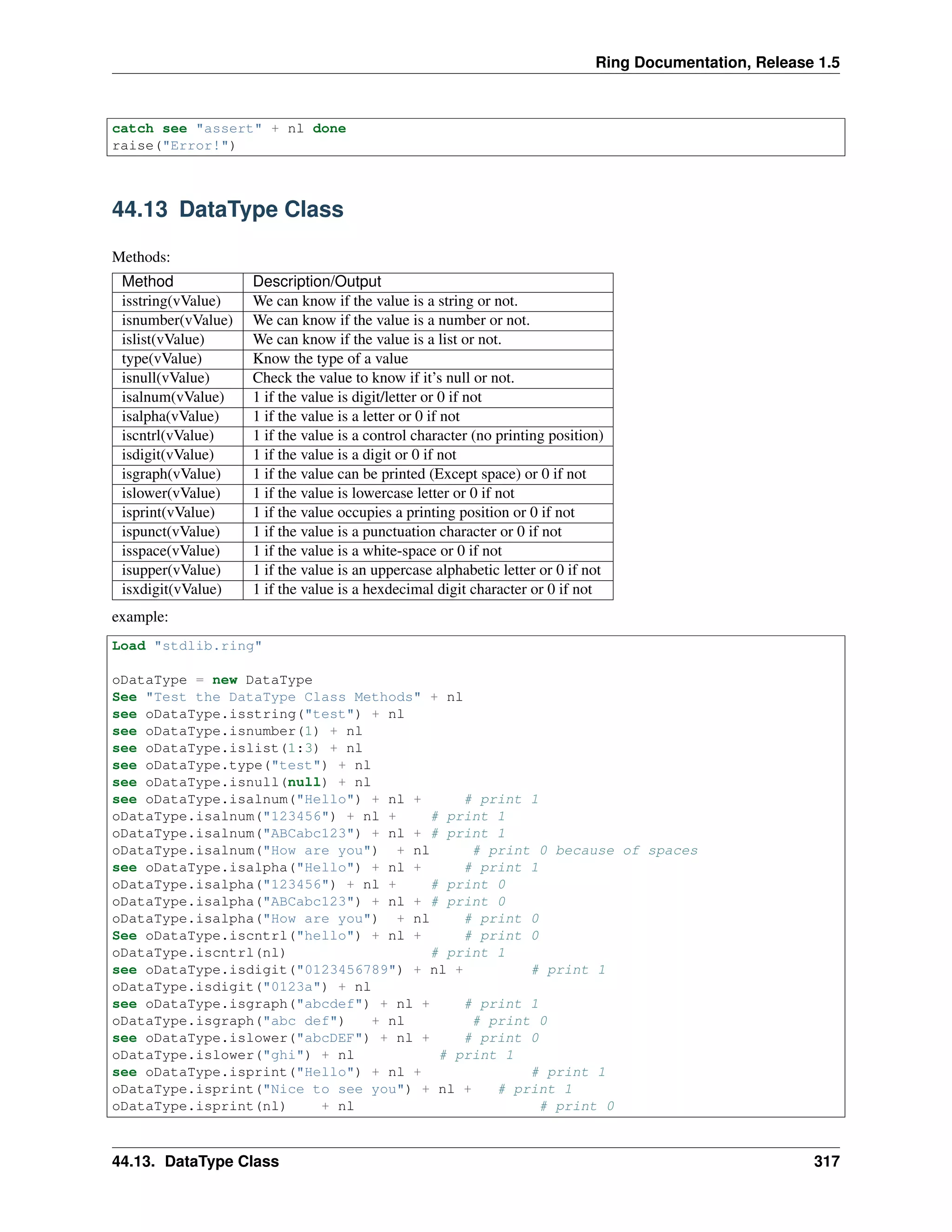 Ring Documentation, Release 1.5
catch see "assert" + nl done
raise("Error!")
44.13 DataType Class
Methods:
Method Description/Output
isstring(vValue) We can know if the value is a string or not.
isnumber(vValue) We can know if the value is a number or not.
islist(vValue) We can know if the value is a list or not.
type(vValue) Know the type of a value
isnull(vValue) Check the value to know if it’s null or not.
isalnum(vValue) 1 if the value is digit/letter or 0 if not
isalpha(vValue) 1 if the value is a letter or 0 if not
iscntrl(vValue) 1 if the value is a control character (no printing position)
isdigit(vValue) 1 if the value is a digit or 0 if not
isgraph(vValue) 1 if the value can be printed (Except space) or 0 if not
islower(vValue) 1 if the value is lowercase letter or 0 if not
isprint(vValue) 1 if the value occupies a printing position or 0 if not
ispunct(vValue) 1 if the value is a punctuation character or 0 if not
isspace(vValue) 1 if the value is a white-space or 0 if not
isupper(vValue) 1 if the value is an uppercase alphabetic letter or 0 if not
isxdigit(vValue) 1 if the value is a hexdecimal digit character or 0 if not
example:
Load "stdlib.ring"
oDataType = new DataType
See "Test the DataType Class Methods" + nl
see oDataType.isstring("test") + nl
see oDataType.isnumber(1) + nl
see oDataType.islist(1:3) + nl
see oDataType.type("test") + nl
see oDataType.isnull(null) + nl
see oDataType.isalnum("Hello") + nl + # print 1
oDataType.isalnum("123456") + nl + # print 1
oDataType.isalnum("ABCabc123") + nl + # print 1
oDataType.isalnum("How are you") + nl # print 0 because of spaces
see oDataType.isalpha("Hello") + nl + # print 1
oDataType.isalpha("123456") + nl + # print 0
oDataType.isalpha("ABCabc123") + nl + # print 0
oDataType.isalpha("How are you") + nl # print 0
See oDataType.iscntrl("hello") + nl + # print 0
oDataType.iscntrl(nl) # print 1
see oDataType.isdigit("0123456789") + nl + # print 1
oDataType.isdigit("0123a") + nl
see oDataType.isgraph("abcdef") + nl + # print 1
oDataType.isgraph("abc def") + nl # print 0
see oDataType.islower("abcDEF") + nl + # print 0
oDataType.islower("ghi") + nl # print 1
see oDataType.isprint("Hello") + nl + # print 1
oDataType.isprint("Nice to see you") + nl + # print 1
oDataType.isprint(nl) + nl # print 0
44.13. DataType Class 317
 