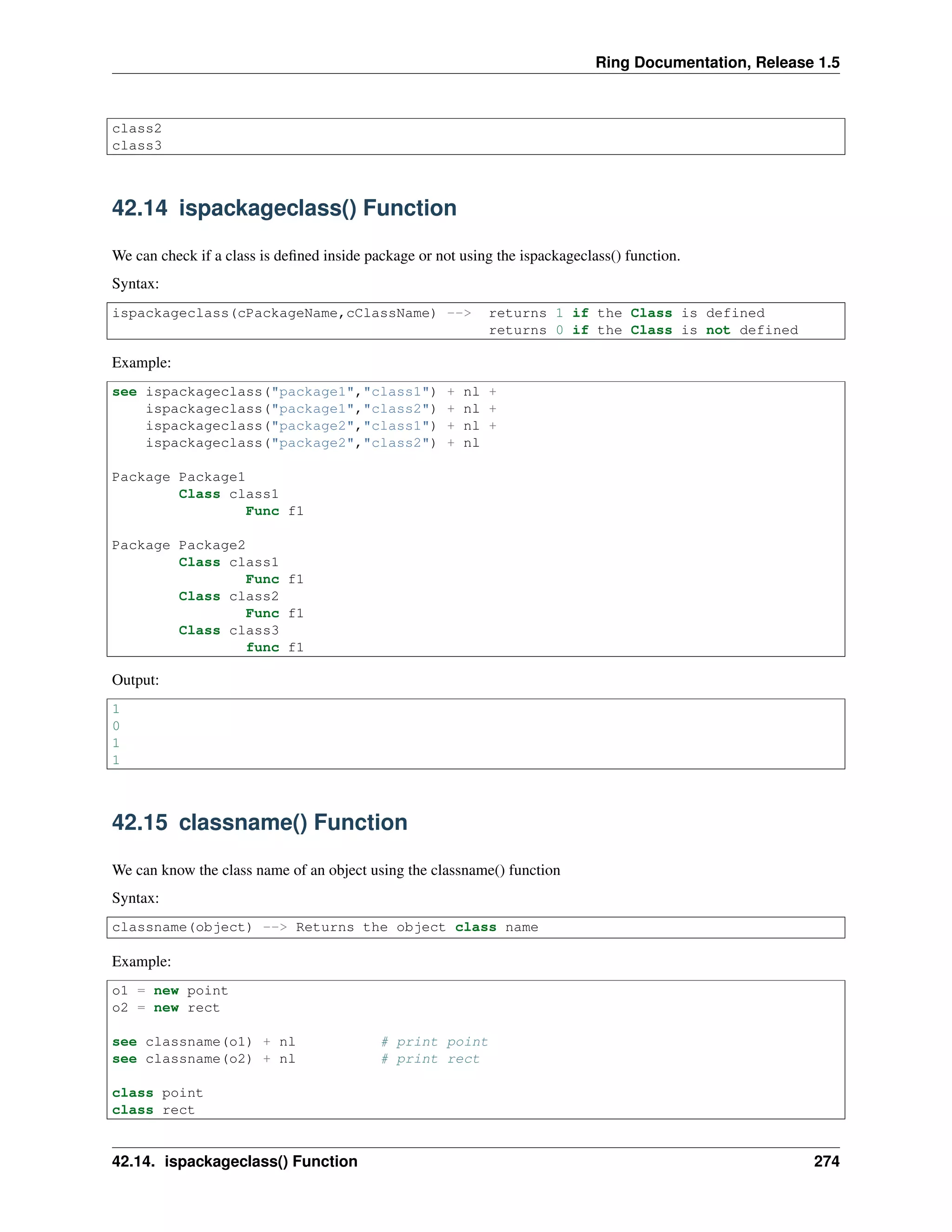 Ring Documentation, Release 1.5
class2
class3
42.14 ispackageclass() Function
We can check if a class is deﬁned inside package or not using the ispackageclass() function.
Syntax:
ispackageclass(cPackageName,cClassName) --> returns 1 if the Class is defined
returns 0 if the Class is not defined
Example:
see ispackageclass("package1","class1") + nl +
ispackageclass("package1","class2") + nl +
ispackageclass("package2","class1") + nl +
ispackageclass("package2","class2") + nl
Package Package1
Class class1
Func f1
Package Package2
Class class1
Func f1
Class class2
Func f1
Class class3
func f1
Output:
1
0
1
1
42.15 classname() Function
We can know the class name of an object using the classname() function
Syntax:
classname(object) --> Returns the object class name
Example:
o1 = new point
o2 = new rect
see classname(o1) + nl # print point
see classname(o2) + nl # print rect
class point
class rect
42.14. ispackageclass() Function 274
 