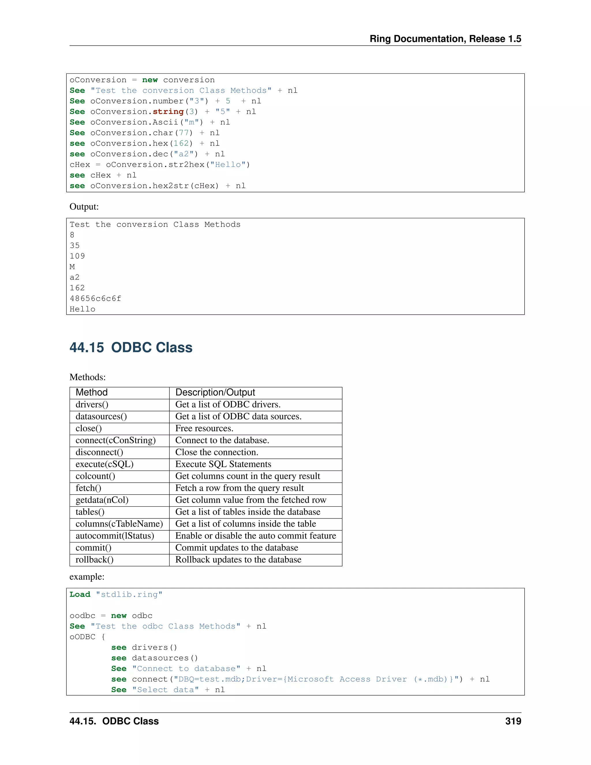 Ring Documentation, Release 1.5
oConversion = new conversion
See "Test the conversion Class Methods" + nl
See oConversion.number("3") + 5 + nl
See oConversion.string(3) + "5" + nl
See oConversion.Ascii("m") + nl
See oConversion.char(77) + nl
see oConversion.hex(162) + nl
see oConversion.dec("a2") + nl
cHex = oConversion.str2hex("Hello")
see cHex + nl
see oConversion.hex2str(cHex) + nl
Output:
Test the conversion Class Methods
8
35
109
M
a2
162
48656c6c6f
Hello
44.15 ODBC Class
Methods:
Method Description/Output
drivers() Get a list of ODBC drivers.
datasources() Get a list of ODBC data sources.
close() Free resources.
connect(cConString) Connect to the database.
disconnect() Close the connection.
execute(cSQL) Execute SQL Statements
colcount() Get columns count in the query result
fetch() Fetch a row from the query result
getdata(nCol) Get column value from the fetched row
tables() Get a list of tables inside the database
columns(cTableName) Get a list of columns inside the table
autocommit(lStatus) Enable or disable the auto commit feature
commit() Commit updates to the database
rollback() Rollback updates to the database
example:
Load "stdlib.ring"
oodbc = new odbc
See "Test the odbc Class Methods" + nl
oODBC {
see drivers()
see datasources()
See "Connect to database" + nl
see connect("DBQ=test.mdb;Driver={Microsoft Access Driver (*.mdb)}") + nl
See "Select data" + nl
44.15. ODBC Class 319
 