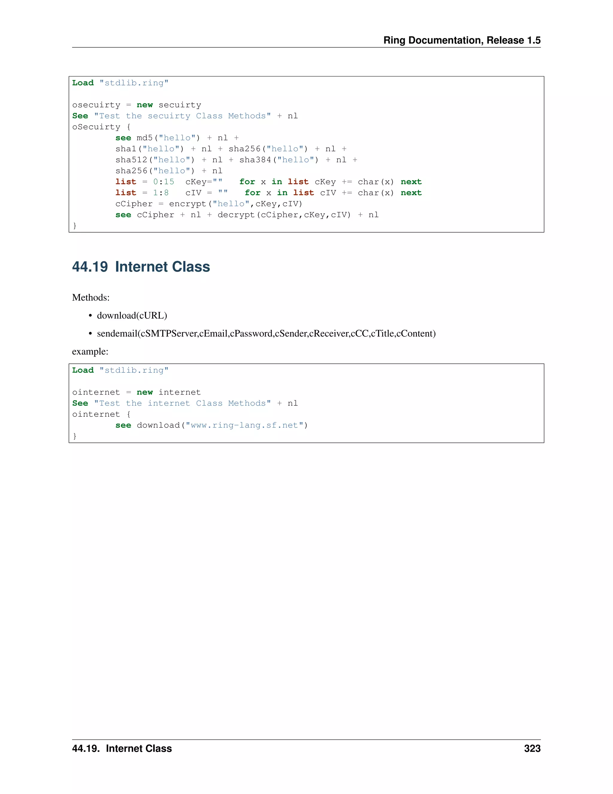 Ring Documentation, Release 1.5
Load "stdlib.ring"
osecuirty = new secuirty
See "Test the secuirty Class Methods" + nl
oSecuirty {
see md5("hello") + nl +
sha1("hello") + nl + sha256("hello") + nl +
sha512("hello") + nl + sha384("hello") + nl +
sha256("hello") + nl
list = 0:15 cKey="" for x in list cKey += char(x) next
list = 1:8 cIV = "" for x in list cIV += char(x) next
cCipher = encrypt("hello",cKey,cIV)
see cCipher + nl + decrypt(cCipher,cKey,cIV) + nl
}
44.19 Internet Class
Methods:
• download(cURL)
• sendemail(cSMTPServer,cEmail,cPassword,cSender,cReceiver,cCC,cTitle,cContent)
example:
Load "stdlib.ring"
ointernet = new internet
See "Test the internet Class Methods" + nl
ointernet {
see download("www.ring-lang.sf.net")
}
44.19. Internet Class 323
 