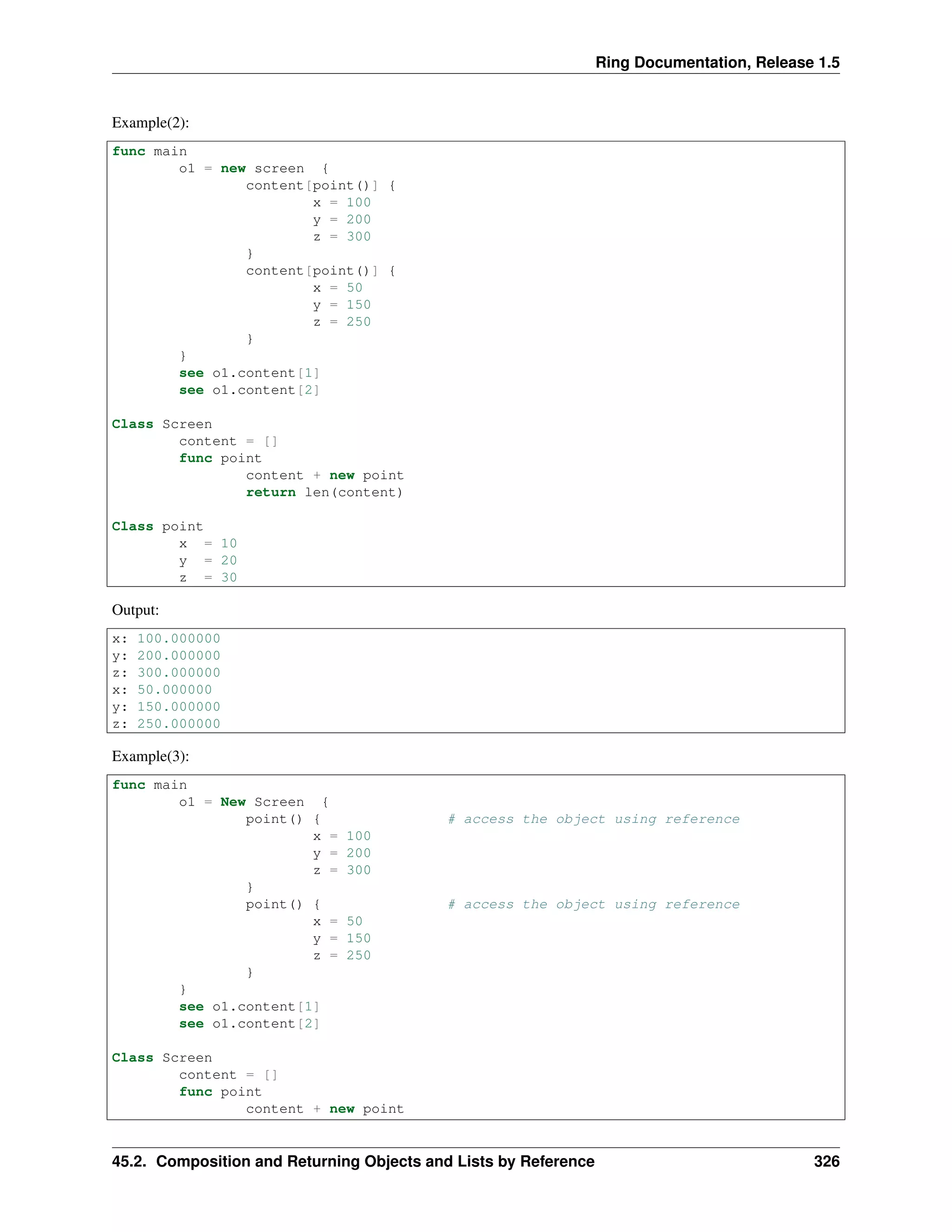 Ring Documentation, Release 1.5
Example(2):
func main
o1 = new screen {
content[point()] {
x = 100
y = 200
z = 300
}
content[point()] {
x = 50
y = 150
z = 250
}
}
see o1.content[1]
see o1.content[2]
Class Screen
content = []
func point
content + new point
return len(content)
Class point
x = 10
y = 20
z = 30
Output:
x: 100.000000
y: 200.000000
z: 300.000000
x: 50.000000
y: 150.000000
z: 250.000000
Example(3):
func main
o1 = New Screen {
point() { # access the object using reference
x = 100
y = 200
z = 300
}
point() { # access the object using reference
x = 50
y = 150
z = 250
}
}
see o1.content[1]
see o1.content[2]
Class Screen
content = []
func point
content + new point
45.2. Composition and Returning Objects and Lists by Reference 326
 