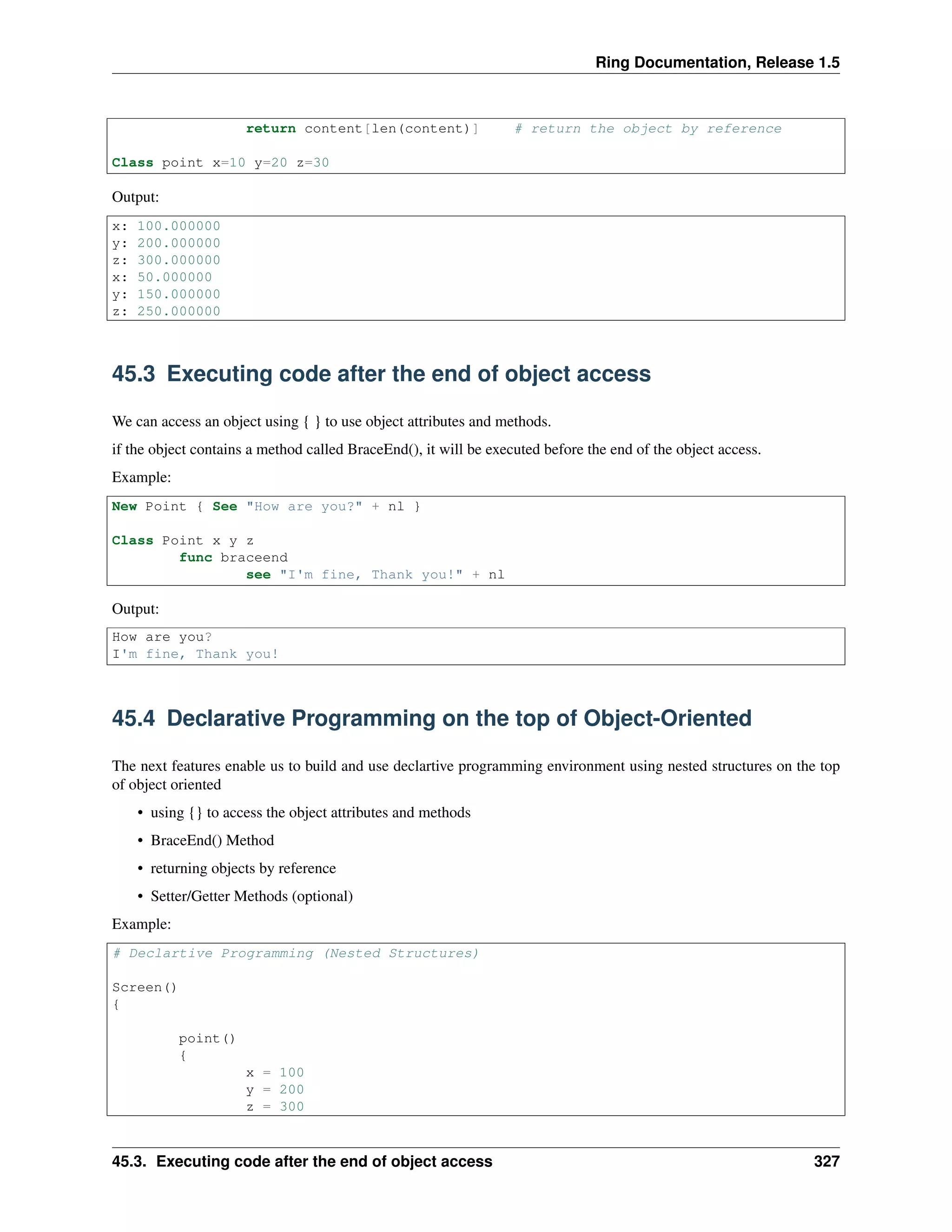 Ring Documentation, Release 1.5
return content[len(content)] # return the object by reference
Class point x=10 y=20 z=30
Output:
x: 100.000000
y: 200.000000
z: 300.000000
x: 50.000000
y: 150.000000
z: 250.000000
45.3 Executing code after the end of object access
We can access an object using { } to use object attributes and methods.
if the object contains a method called BraceEnd(), it will be executed before the end of the object access.
Example:
New Point { See "How are you?" + nl }
Class Point x y z
func braceend
see "I'm fine, Thank you!" + nl
Output:
How are you?
I'm fine, Thank you!
45.4 Declarative Programming on the top of Object-Oriented
The next features enable us to build and use declartive programming environment using nested structures on the top
of object oriented
• using {} to access the object attributes and methods
• BraceEnd() Method
• returning objects by reference
• Setter/Getter Methods (optional)
Example:
# Declartive Programming (Nested Structures)
Screen()
{
point()
{
x = 100
y = 200
z = 300
45.3. Executing code after the end of object access 327
 