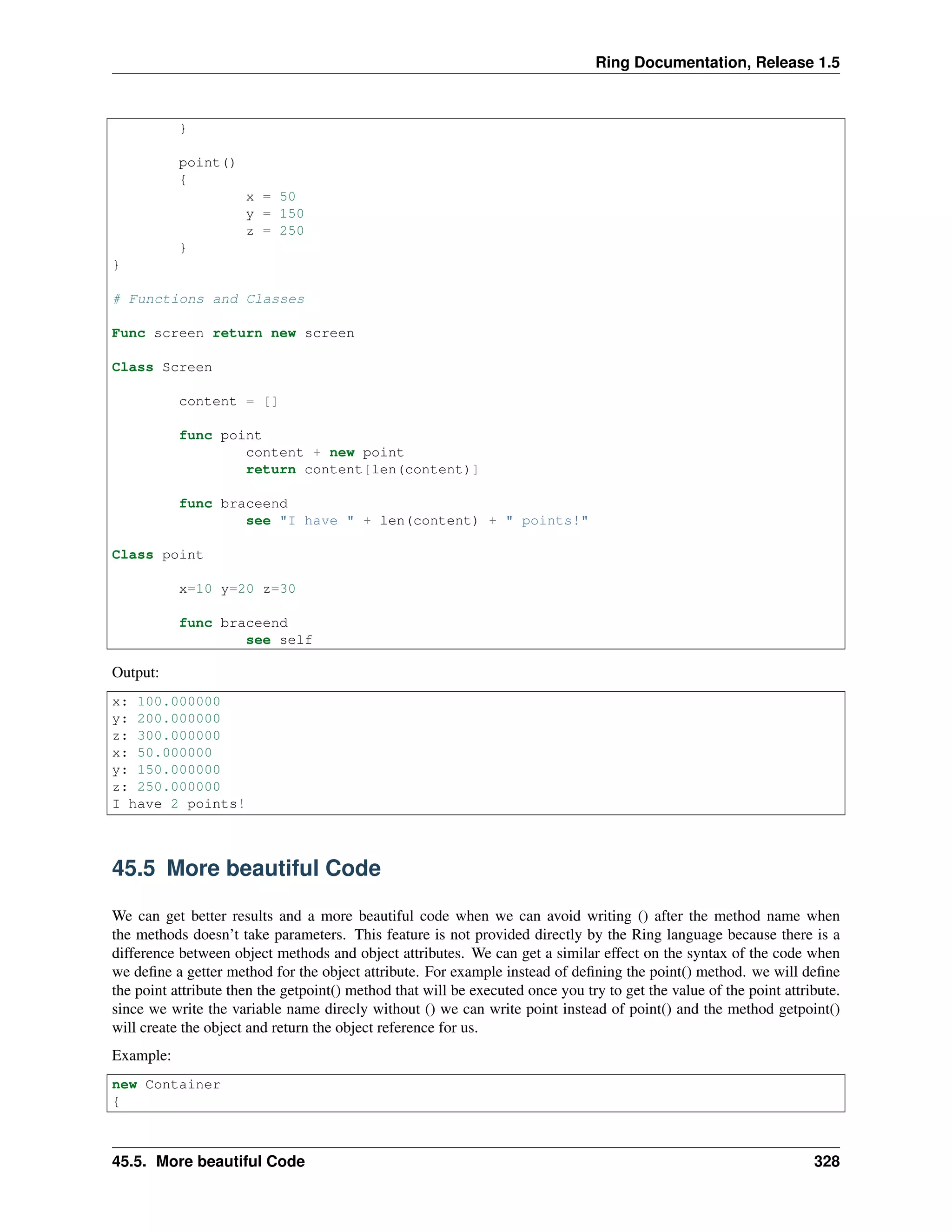 Ring Documentation, Release 1.5
}
point()
{
x = 50
y = 150
z = 250
}
}
# Functions and Classes
Func screen return new screen
Class Screen
content = []
func point
content + new point
return content[len(content)]
func braceend
see "I have " + len(content) + " points!"
Class point
x=10 y=20 z=30
func braceend
see self
Output:
x: 100.000000
y: 200.000000
z: 300.000000
x: 50.000000
y: 150.000000
z: 250.000000
I have 2 points!
45.5 More beautiful Code
We can get better results and a more beautiful code when we can avoid writing () after the method name when
the methods doesn’t take parameters. This feature is not provided directly by the Ring language because there is a
difference between object methods and object attributes. We can get a similar effect on the syntax of the code when
we deﬁne a getter method for the object attribute. For example instead of deﬁning the point() method. we will deﬁne
the point attribute then the getpoint() method that will be executed once you try to get the value of the point attribute.
since we write the variable name direcly without () we can write point instead of point() and the method getpoint()
will create the object and return the object reference for us.
Example:
new Container
{
45.5. More beautiful Code 328
 