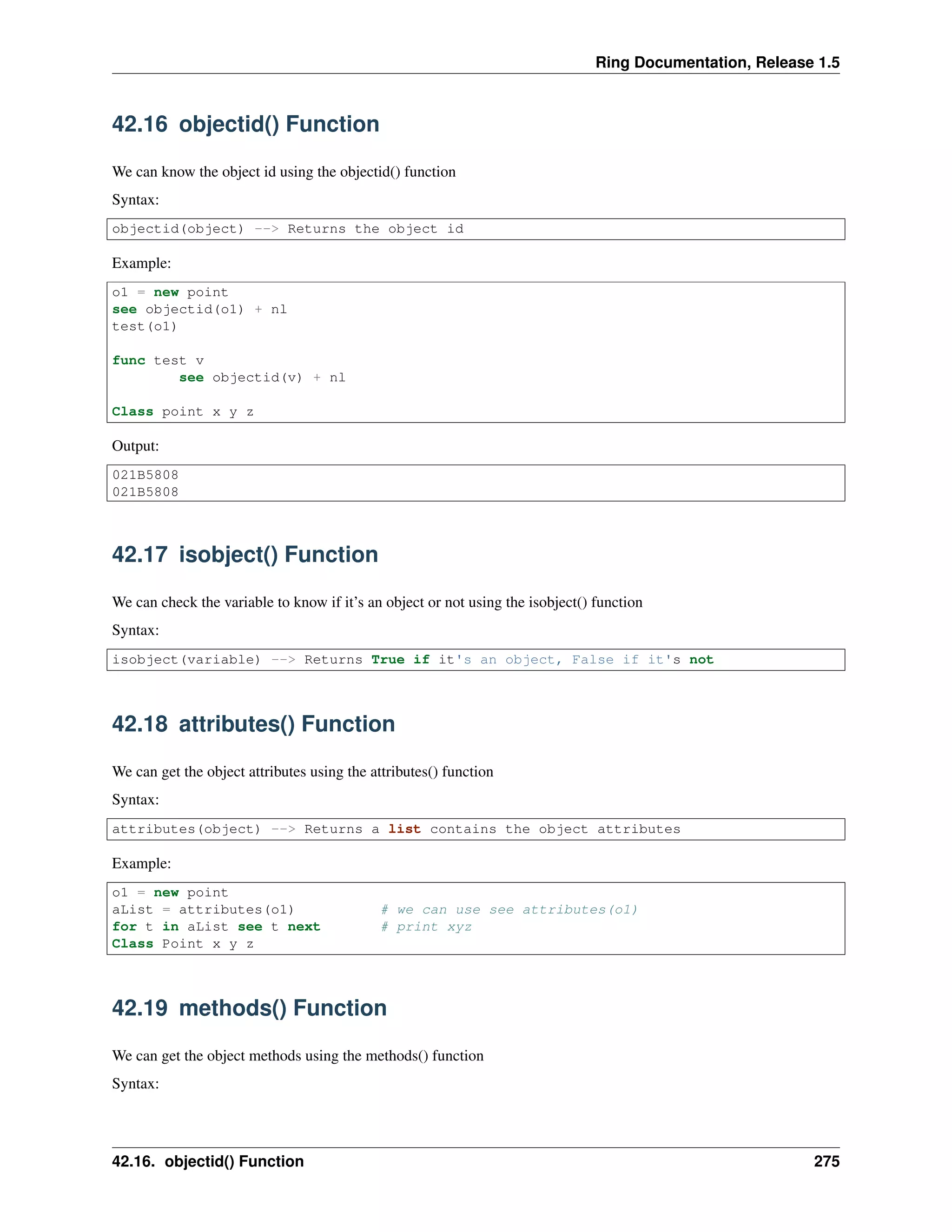 Ring Documentation, Release 1.5
42.16 objectid() Function
We can know the object id using the objectid() function
Syntax:
objectid(object) --> Returns the object id
Example:
o1 = new point
see objectid(o1) + nl
test(o1)
func test v
see objectid(v) + nl
Class point x y z
Output:
021B5808
021B5808
42.17 isobject() Function
We can check the variable to know if it’s an object or not using the isobject() function
Syntax:
isobject(variable) --> Returns True if it's an object, False if it's not
42.18 attributes() Function
We can get the object attributes using the attributes() function
Syntax:
attributes(object) --> Returns a list contains the object attributes
Example:
o1 = new point
aList = attributes(o1) # we can use see attributes(o1)
for t in aList see t next # print xyz
Class Point x y z
42.19 methods() Function
We can get the object methods using the methods() function
Syntax:
42.16. objectid() Function 275
 