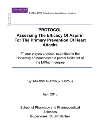 PHARM 40500 Critical Analysis and Communications
PROTOCOL
Assessing The Efficacy Of Aspirin
For The Primary Prevention Of Heart
Attacks
4th
year project protocol, submitted to the
University of Manchester in partial fulfilment of
the MPharm degree
By: Mujahid Al-amin (7300253)
April 2013
School of Pharmacy and Pharmaceutical
Sciences
Supervisor: Dr Jill Barber
 